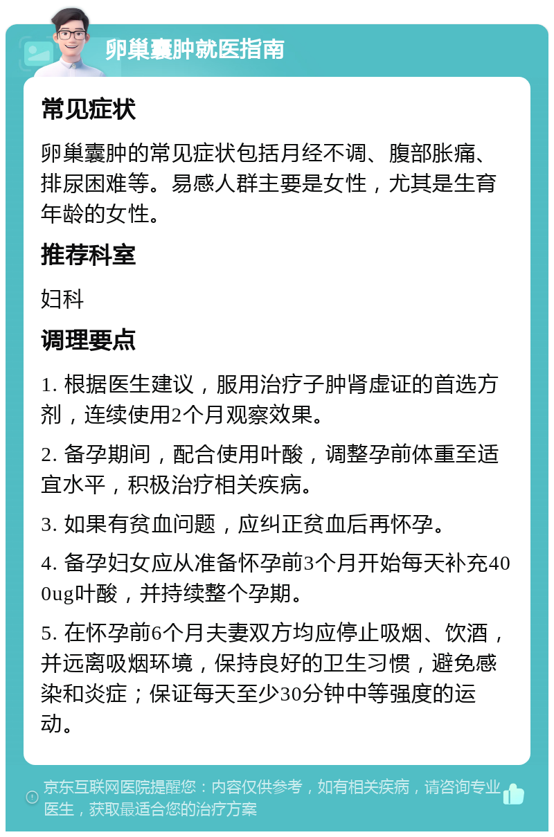 卵巢囊肿就医指南 常见症状 卵巢囊肿的常见症状包括月经不调、腹部胀痛、排尿困难等。易感人群主要是女性，尤其是生育年龄的女性。 推荐科室 妇科 调理要点 1. 根据医生建议，服用治疗子肿肾虚证的首选方剂，连续使用2个月观察效果。 2. 备孕期间，配合使用叶酸，调整孕前体重至适宜水平，积极治疗相关疾病。 3. 如果有贫血问题，应纠正贫血后再怀孕。 4. 备孕妇女应从准备怀孕前3个月开始每天补充400ug叶酸，并持续整个孕期。 5. 在怀孕前6个月夫妻双方均应停止吸烟、饮酒，并远离吸烟环境，保持良好的卫生习惯，避免感染和炎症；保证每天至少30分钟中等强度的运动。