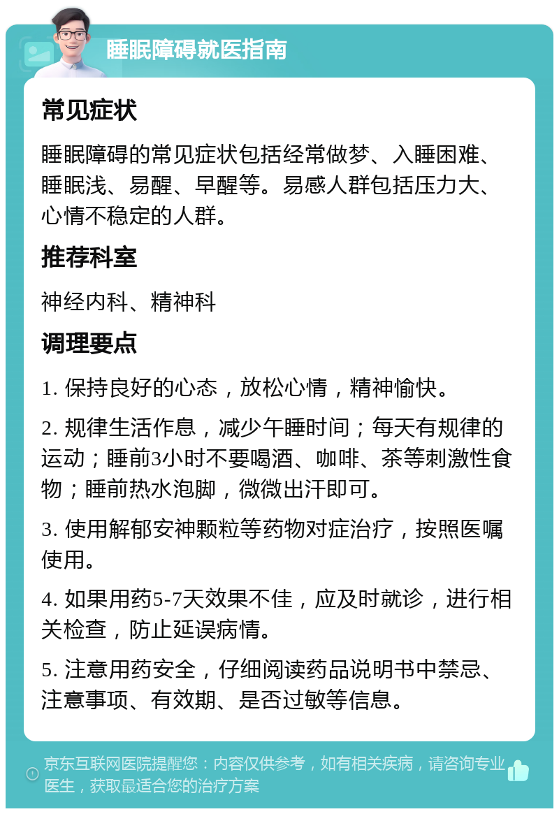 睡眠障碍就医指南 常见症状 睡眠障碍的常见症状包括经常做梦、入睡困难、睡眠浅、易醒、早醒等。易感人群包括压力大、心情不稳定的人群。 推荐科室 神经内科、精神科 调理要点 1. 保持良好的心态，放松心情，精神愉快。 2. 规律生活作息，减少午睡时间；每天有规律的运动；睡前3小时不要喝酒、咖啡、茶等刺激性食物；睡前热水泡脚，微微出汗即可。 3. 使用解郁安神颗粒等药物对症治疗，按照医嘱使用。 4. 如果用药5-7天效果不佳，应及时就诊，进行相关检查，防止延误病情。 5. 注意用药安全，仔细阅读药品说明书中禁忌、注意事项、有效期、是否过敏等信息。