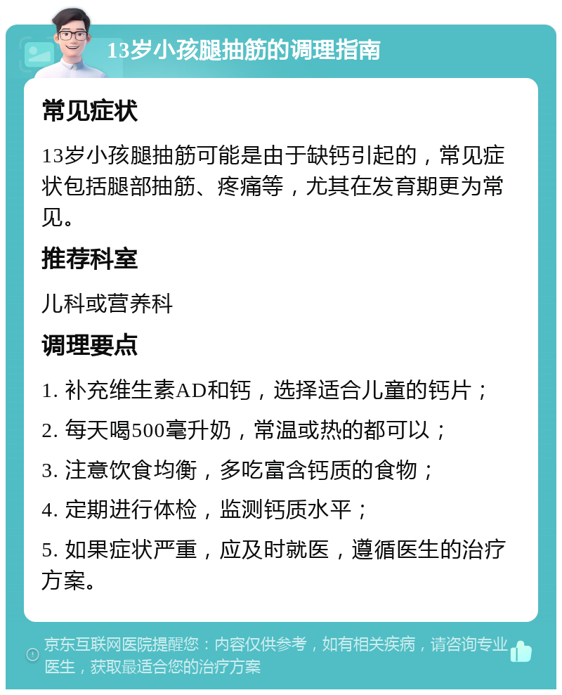 13岁小孩腿抽筋的调理指南 常见症状 13岁小孩腿抽筋可能是由于缺钙引起的，常见症状包括腿部抽筋、疼痛等，尤其在发育期更为常见。 推荐科室 儿科或营养科 调理要点 1. 补充维生素AD和钙，选择适合儿童的钙片； 2. 每天喝500毫升奶，常温或热的都可以； 3. 注意饮食均衡，多吃富含钙质的食物； 4. 定期进行体检，监测钙质水平； 5. 如果症状严重，应及时就医，遵循医生的治疗方案。