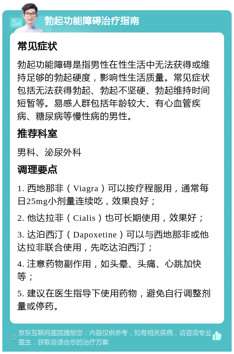 勃起功能障碍治疗指南 常见症状 勃起功能障碍是指男性在性生活中无法获得或维持足够的勃起硬度，影响性生活质量。常见症状包括无法获得勃起、勃起不坚硬、勃起维持时间短暂等。易感人群包括年龄较大、有心血管疾病、糖尿病等慢性病的男性。 推荐科室 男科、泌尿外科 调理要点 1. 西地那非（Viagra）可以按疗程服用，通常每日25mg小剂量连续吃，效果良好； 2. 他达拉非（Cialis）也可长期使用，效果好； 3. 达泊西汀（Dapoxetine）可以与西地那非或他达拉非联合使用，先吃达泊西汀； 4. 注意药物副作用，如头晕、头痛、心跳加快等； 5. 建议在医生指导下使用药物，避免自行调整剂量或停药。