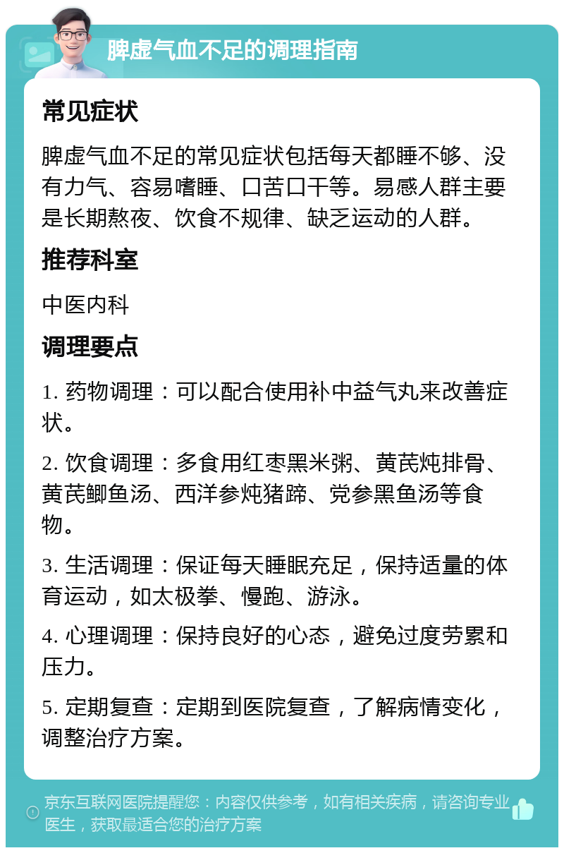 脾虚气血不足的调理指南 常见症状 脾虚气血不足的常见症状包括每天都睡不够、没有力气、容易嗜睡、口苦口干等。易感人群主要是长期熬夜、饮食不规律、缺乏运动的人群。 推荐科室 中医内科 调理要点 1. 药物调理：可以配合使用补中益气丸来改善症状。 2. 饮食调理：多食用红枣黑米粥、黄芪炖排骨、黄芪鲫鱼汤、西洋参炖猪蹄、党参黑鱼汤等食物。 3. 生活调理：保证每天睡眠充足，保持适量的体育运动，如太极拳、慢跑、游泳。 4. 心理调理：保持良好的心态，避免过度劳累和压力。 5. 定期复查：定期到医院复查，了解病情变化，调整治疗方案。