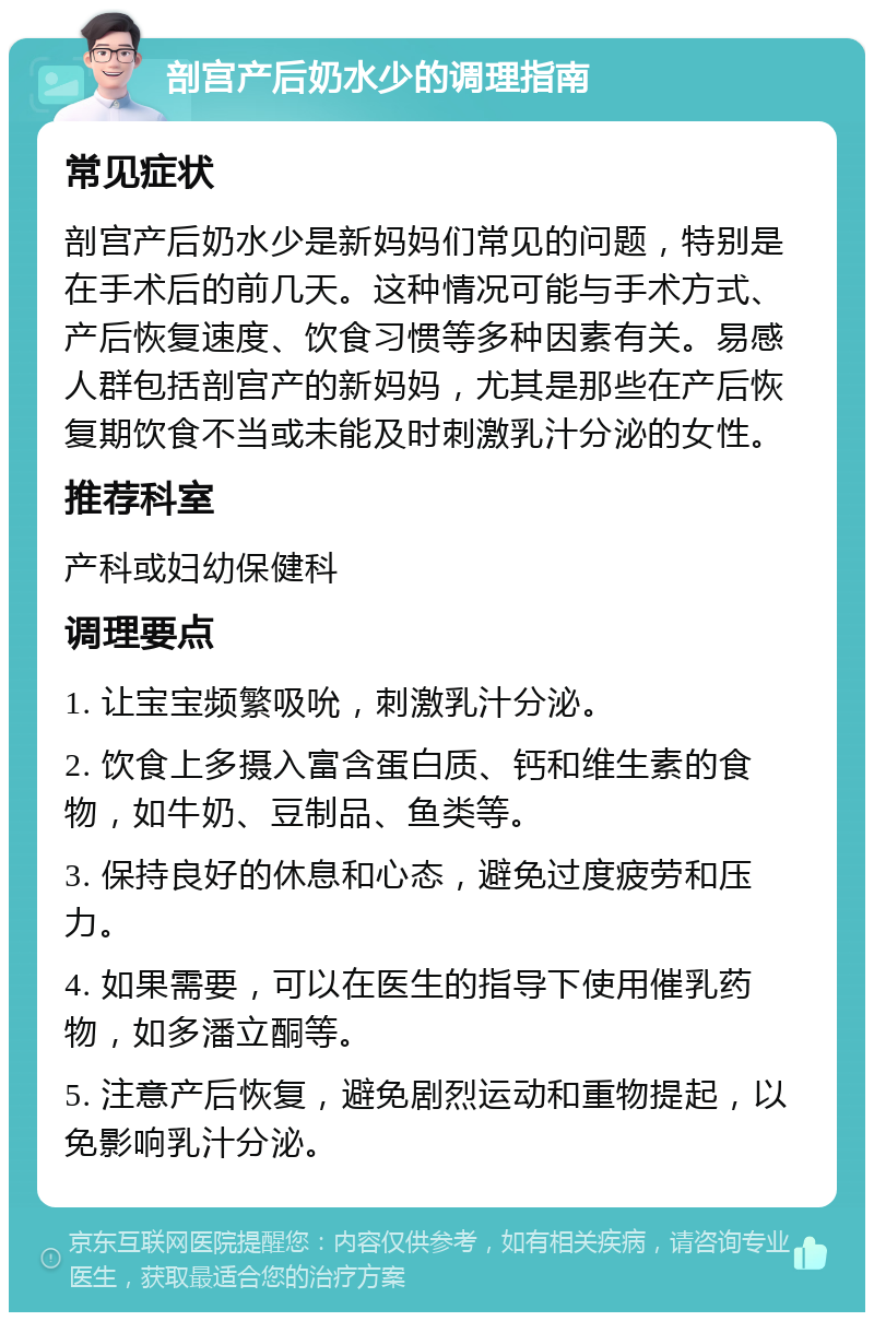 剖宫产后奶水少的调理指南 常见症状 剖宫产后奶水少是新妈妈们常见的问题，特别是在手术后的前几天。这种情况可能与手术方式、产后恢复速度、饮食习惯等多种因素有关。易感人群包括剖宫产的新妈妈，尤其是那些在产后恢复期饮食不当或未能及时刺激乳汁分泌的女性。 推荐科室 产科或妇幼保健科 调理要点 1. 让宝宝频繁吸吮，刺激乳汁分泌。 2. 饮食上多摄入富含蛋白质、钙和维生素的食物，如牛奶、豆制品、鱼类等。 3. 保持良好的休息和心态，避免过度疲劳和压力。 4. 如果需要，可以在医生的指导下使用催乳药物，如多潘立酮等。 5. 注意产后恢复，避免剧烈运动和重物提起，以免影响乳汁分泌。