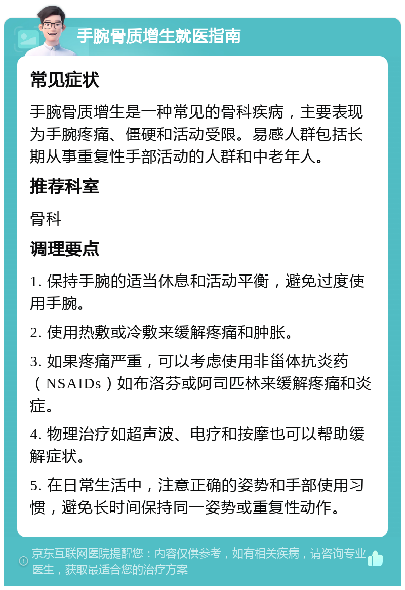 手腕骨质增生就医指南 常见症状 手腕骨质增生是一种常见的骨科疾病，主要表现为手腕疼痛、僵硬和活动受限。易感人群包括长期从事重复性手部活动的人群和中老年人。 推荐科室 骨科 调理要点 1. 保持手腕的适当休息和活动平衡，避免过度使用手腕。 2. 使用热敷或冷敷来缓解疼痛和肿胀。 3. 如果疼痛严重，可以考虑使用非甾体抗炎药（NSAIDs）如布洛芬或阿司匹林来缓解疼痛和炎症。 4. 物理治疗如超声波、电疗和按摩也可以帮助缓解症状。 5. 在日常生活中，注意正确的姿势和手部使用习惯，避免长时间保持同一姿势或重复性动作。