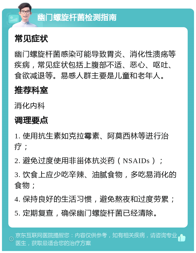 幽门螺旋杆菌检测指南 常见症状 幽门螺旋杆菌感染可能导致胃炎、消化性溃疡等疾病，常见症状包括上腹部不适、恶心、呕吐、食欲减退等。易感人群主要是儿童和老年人。 推荐科室 消化内科 调理要点 1. 使用抗生素如克拉霉素、阿莫西林等进行治疗； 2. 避免过度使用非甾体抗炎药（NSAIDs）； 3. 饮食上应少吃辛辣、油腻食物，多吃易消化的食物； 4. 保持良好的生活习惯，避免熬夜和过度劳累； 5. 定期复查，确保幽门螺旋杆菌已经清除。