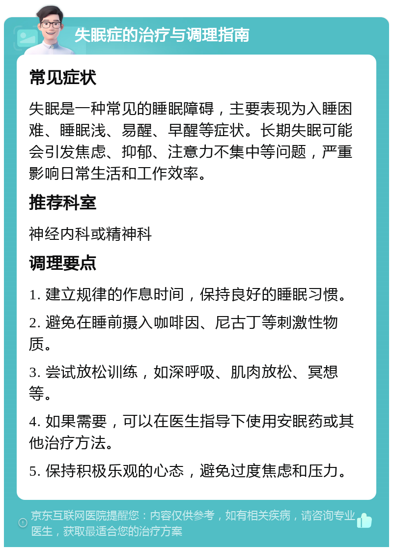 失眠症的治疗与调理指南 常见症状 失眠是一种常见的睡眠障碍，主要表现为入睡困难、睡眠浅、易醒、早醒等症状。长期失眠可能会引发焦虑、抑郁、注意力不集中等问题，严重影响日常生活和工作效率。 推荐科室 神经内科或精神科 调理要点 1. 建立规律的作息时间，保持良好的睡眠习惯。 2. 避免在睡前摄入咖啡因、尼古丁等刺激性物质。 3. 尝试放松训练，如深呼吸、肌肉放松、冥想等。 4. 如果需要，可以在医生指导下使用安眠药或其他治疗方法。 5. 保持积极乐观的心态，避免过度焦虑和压力。