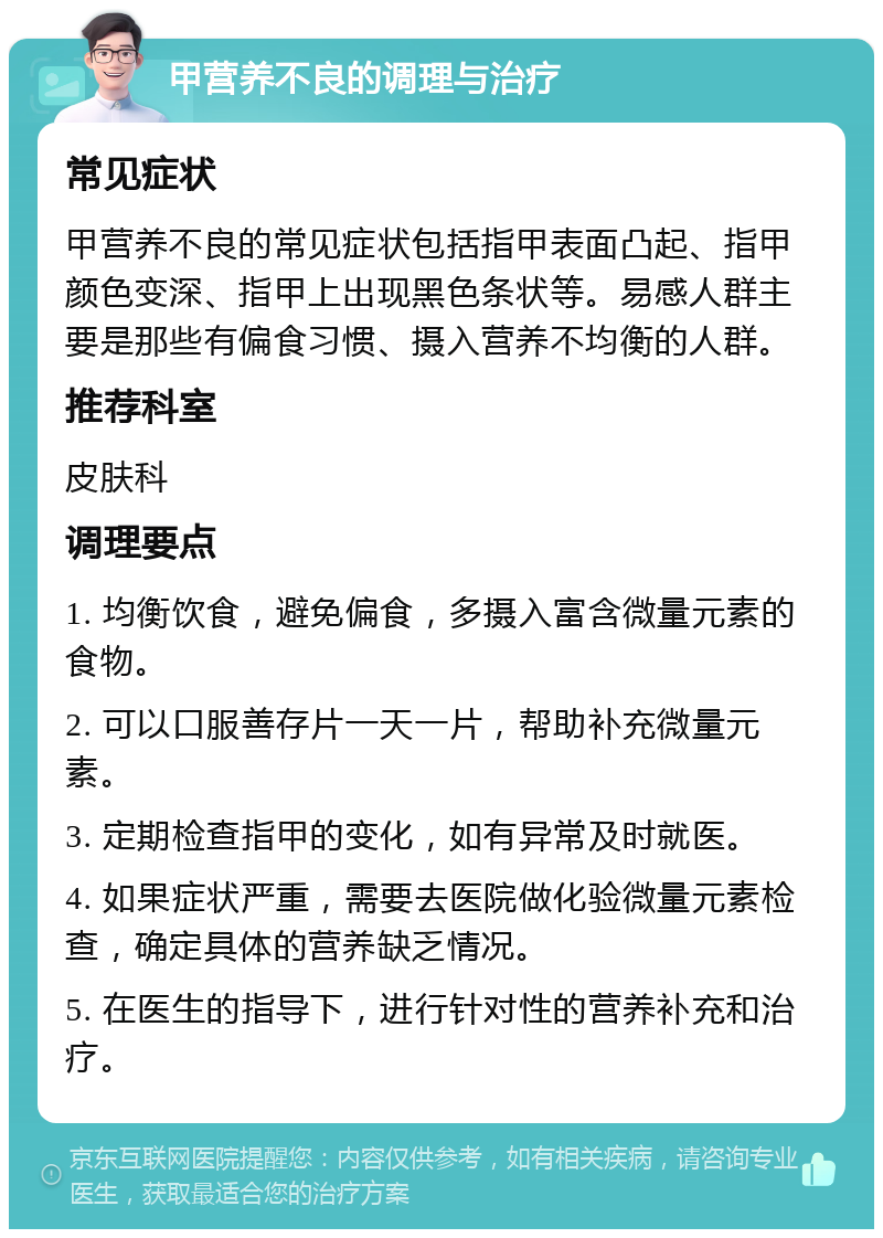 甲营养不良的调理与治疗 常见症状 甲营养不良的常见症状包括指甲表面凸起、指甲颜色变深、指甲上出现黑色条状等。易感人群主要是那些有偏食习惯、摄入营养不均衡的人群。 推荐科室 皮肤科 调理要点 1. 均衡饮食，避免偏食，多摄入富含微量元素的食物。 2. 可以口服善存片一天一片，帮助补充微量元素。 3. 定期检查指甲的变化，如有异常及时就医。 4. 如果症状严重，需要去医院做化验微量元素检查，确定具体的营养缺乏情况。 5. 在医生的指导下，进行针对性的营养补充和治疗。