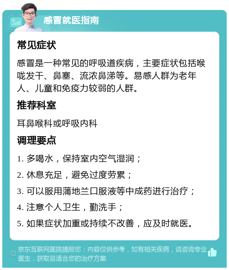 感冒就医指南 常见症状 感冒是一种常见的呼吸道疾病，主要症状包括喉咙发干、鼻塞、流浓鼻涕等。易感人群为老年人、儿童和免疫力较弱的人群。 推荐科室 耳鼻喉科或呼吸内科 调理要点 1. 多喝水，保持室内空气湿润； 2. 休息充足，避免过度劳累； 3. 可以服用蒲地兰口服液等中成药进行治疗； 4. 注意个人卫生，勤洗手； 5. 如果症状加重或持续不改善，应及时就医。