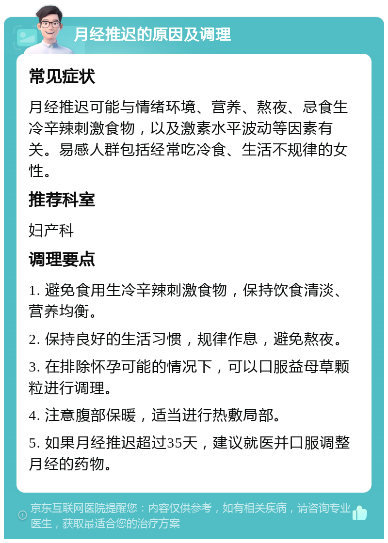 月经推迟的原因及调理 常见症状 月经推迟可能与情绪环境、营养、熬夜、忌食生冷辛辣刺激食物，以及激素水平波动等因素有关。易感人群包括经常吃冷食、生活不规律的女性。 推荐科室 妇产科 调理要点 1. 避免食用生冷辛辣刺激食物，保持饮食清淡、营养均衡。 2. 保持良好的生活习惯，规律作息，避免熬夜。 3. 在排除怀孕可能的情况下，可以口服益母草颗粒进行调理。 4. 注意腹部保暖，适当进行热敷局部。 5. 如果月经推迟超过35天，建议就医并口服调整月经的药物。