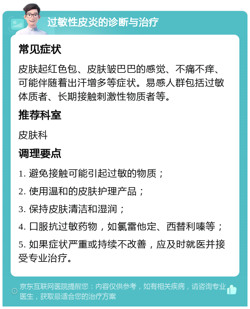 过敏性皮炎的诊断与治疗 常见症状 皮肤起红色包、皮肤皱巴巴的感觉、不痛不痒、可能伴随着出汗增多等症状。易感人群包括过敏体质者、长期接触刺激性物质者等。 推荐科室 皮肤科 调理要点 1. 避免接触可能引起过敏的物质； 2. 使用温和的皮肤护理产品； 3. 保持皮肤清洁和湿润； 4. 口服抗过敏药物，如氯雷他定、西替利嗪等； 5. 如果症状严重或持续不改善，应及时就医并接受专业治疗。