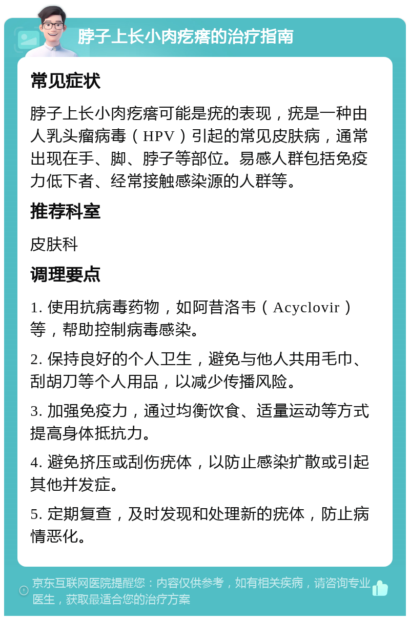 脖子上长小肉疙瘩的治疗指南 常见症状 脖子上长小肉疙瘩可能是疣的表现，疣是一种由人乳头瘤病毒（HPV）引起的常见皮肤病，通常出现在手、脚、脖子等部位。易感人群包括免疫力低下者、经常接触感染源的人群等。 推荐科室 皮肤科 调理要点 1. 使用抗病毒药物，如阿昔洛韦（Acyclovir）等，帮助控制病毒感染。 2. 保持良好的个人卫生，避免与他人共用毛巾、刮胡刀等个人用品，以减少传播风险。 3. 加强免疫力，通过均衡饮食、适量运动等方式提高身体抵抗力。 4. 避免挤压或刮伤疣体，以防止感染扩散或引起其他并发症。 5. 定期复查，及时发现和处理新的疣体，防止病情恶化。