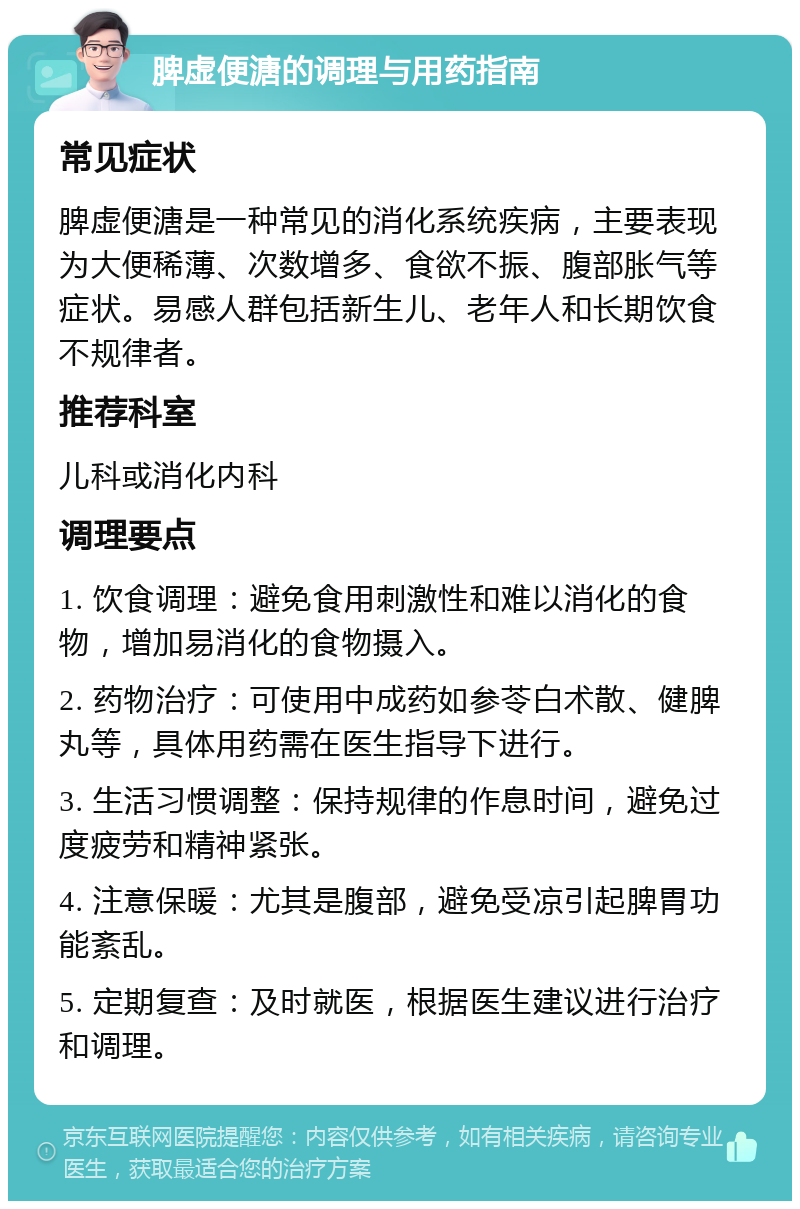 脾虚便溏的调理与用药指南 常见症状 脾虚便溏是一种常见的消化系统疾病，主要表现为大便稀薄、次数增多、食欲不振、腹部胀气等症状。易感人群包括新生儿、老年人和长期饮食不规律者。 推荐科室 儿科或消化内科 调理要点 1. 饮食调理：避免食用刺激性和难以消化的食物，增加易消化的食物摄入。 2. 药物治疗：可使用中成药如参苓白术散、健脾丸等，具体用药需在医生指导下进行。 3. 生活习惯调整：保持规律的作息时间，避免过度疲劳和精神紧张。 4. 注意保暖：尤其是腹部，避免受凉引起脾胃功能紊乱。 5. 定期复查：及时就医，根据医生建议进行治疗和调理。