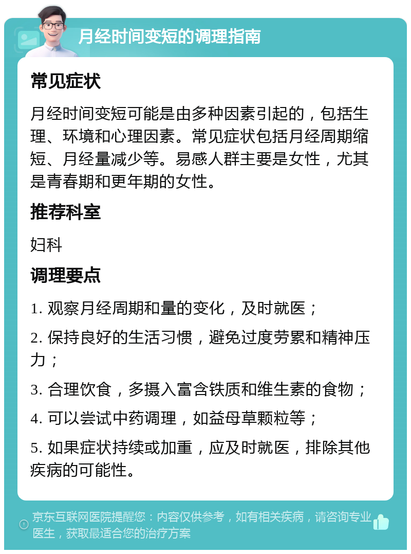 月经时间变短的调理指南 常见症状 月经时间变短可能是由多种因素引起的，包括生理、环境和心理因素。常见症状包括月经周期缩短、月经量减少等。易感人群主要是女性，尤其是青春期和更年期的女性。 推荐科室 妇科 调理要点 1. 观察月经周期和量的变化，及时就医； 2. 保持良好的生活习惯，避免过度劳累和精神压力； 3. 合理饮食，多摄入富含铁质和维生素的食物； 4. 可以尝试中药调理，如益母草颗粒等； 5. 如果症状持续或加重，应及时就医，排除其他疾病的可能性。