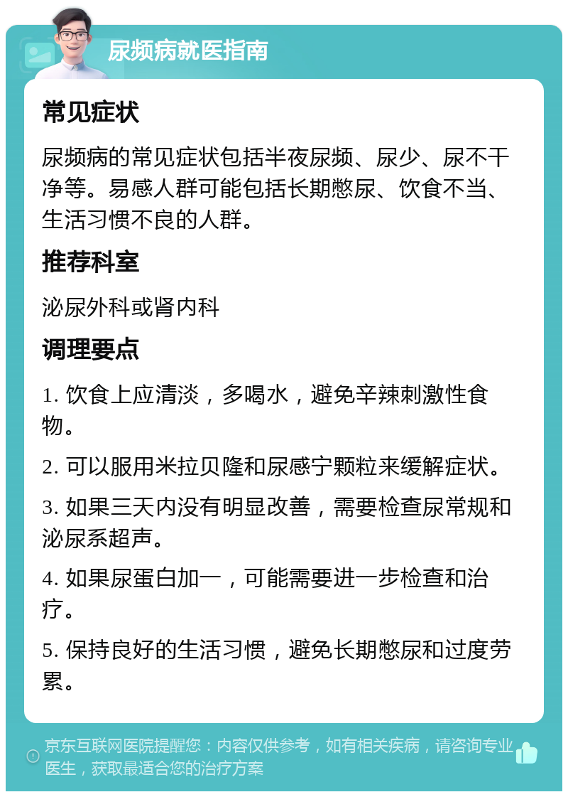 尿频病就医指南 常见症状 尿频病的常见症状包括半夜尿频、尿少、尿不干净等。易感人群可能包括长期憋尿、饮食不当、生活习惯不良的人群。 推荐科室 泌尿外科或肾内科 调理要点 1. 饮食上应清淡，多喝水，避免辛辣刺激性食物。 2. 可以服用米拉贝隆和尿感宁颗粒来缓解症状。 3. 如果三天内没有明显改善，需要检查尿常规和泌尿系超声。 4. 如果尿蛋白加一，可能需要进一步检查和治疗。 5. 保持良好的生活习惯，避免长期憋尿和过度劳累。