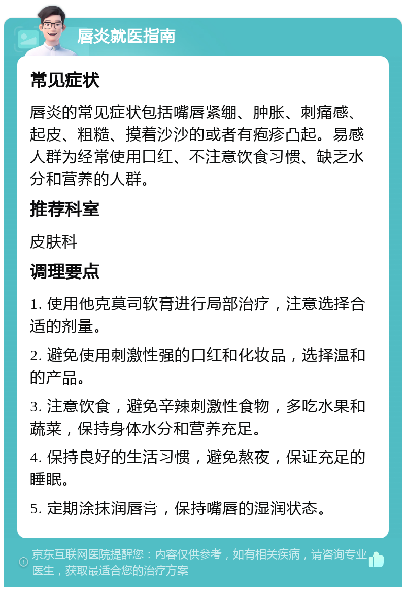 唇炎就医指南 常见症状 唇炎的常见症状包括嘴唇紧绷、肿胀、刺痛感、起皮、粗糙、摸着沙沙的或者有疱疹凸起。易感人群为经常使用口红、不注意饮食习惯、缺乏水分和营养的人群。 推荐科室 皮肤科 调理要点 1. 使用他克莫司软膏进行局部治疗，注意选择合适的剂量。 2. 避免使用刺激性强的口红和化妆品，选择温和的产品。 3. 注意饮食，避免辛辣刺激性食物，多吃水果和蔬菜，保持身体水分和营养充足。 4. 保持良好的生活习惯，避免熬夜，保证充足的睡眠。 5. 定期涂抹润唇膏，保持嘴唇的湿润状态。