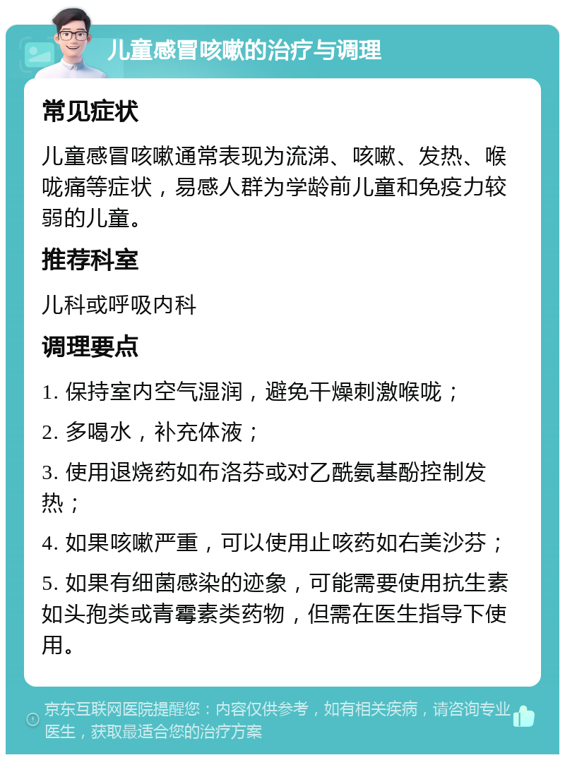 儿童感冒咳嗽的治疗与调理 常见症状 儿童感冒咳嗽通常表现为流涕、咳嗽、发热、喉咙痛等症状，易感人群为学龄前儿童和免疫力较弱的儿童。 推荐科室 儿科或呼吸内科 调理要点 1. 保持室内空气湿润，避免干燥刺激喉咙； 2. 多喝水，补充体液； 3. 使用退烧药如布洛芬或对乙酰氨基酚控制发热； 4. 如果咳嗽严重，可以使用止咳药如右美沙芬； 5. 如果有细菌感染的迹象，可能需要使用抗生素如头孢类或青霉素类药物，但需在医生指导下使用。