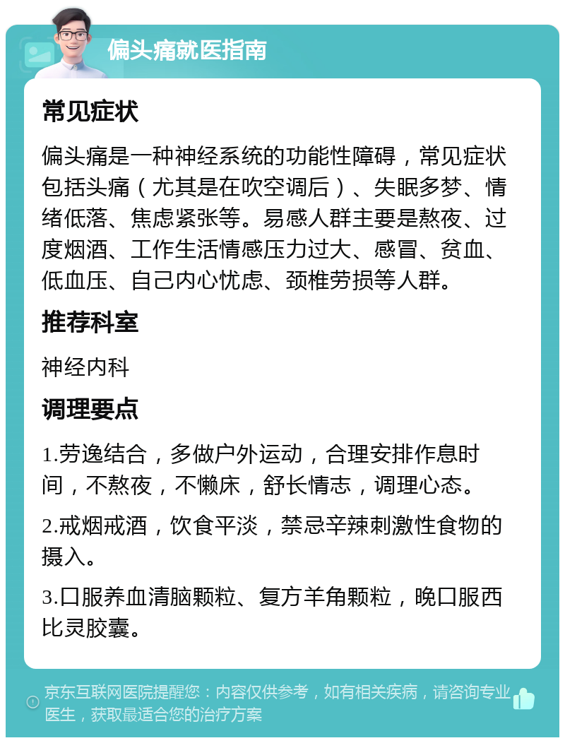 偏头痛就医指南 常见症状 偏头痛是一种神经系统的功能性障碍，常见症状包括头痛（尤其是在吹空调后）、失眠多梦、情绪低落、焦虑紧张等。易感人群主要是熬夜、过度烟酒、工作生活情感压力过大、感冒、贫血、低血压、自己内心忧虑、颈椎劳损等人群。 推荐科室 神经内科 调理要点 1.劳逸结合，多做户外运动，合理安排作息时间，不熬夜，不懒床，舒长情志，调理心态。 2.戒烟戒酒，饮食平淡，禁忌辛辣刺激性食物的摄入。 3.口服养血清脑颗粒、复方羊角颗粒，晚口服西比灵胶囊。