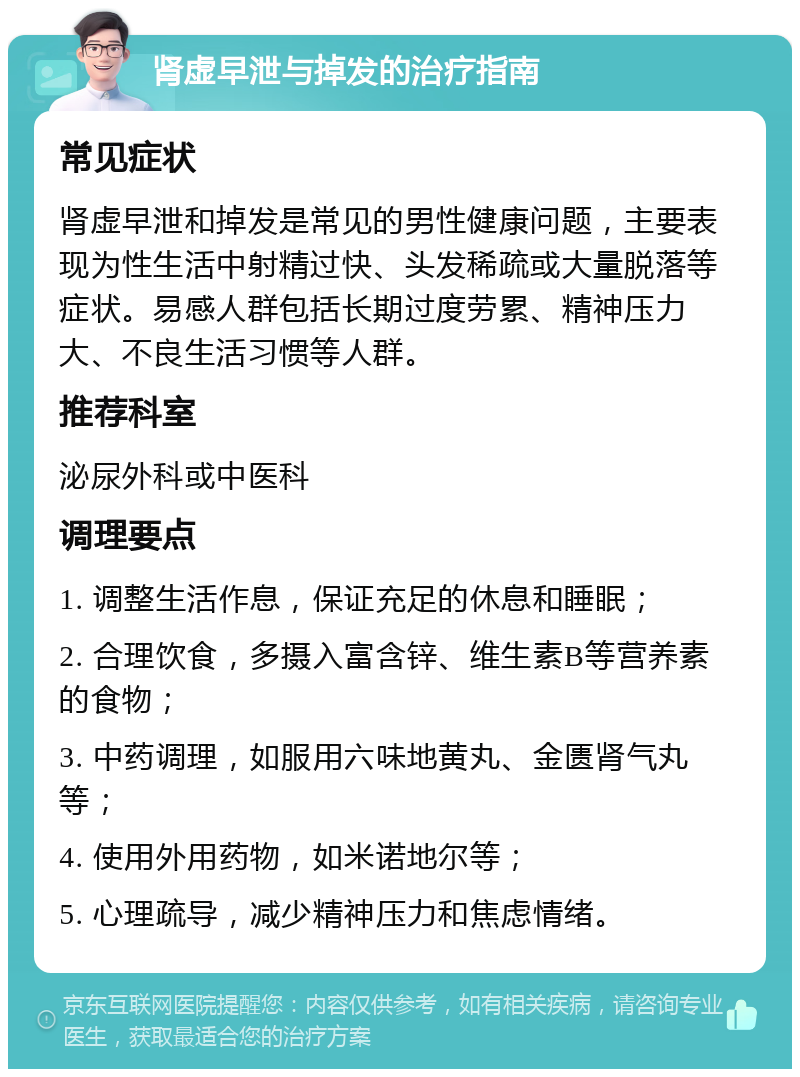 肾虚早泄与掉发的治疗指南 常见症状 肾虚早泄和掉发是常见的男性健康问题，主要表现为性生活中射精过快、头发稀疏或大量脱落等症状。易感人群包括长期过度劳累、精神压力大、不良生活习惯等人群。 推荐科室 泌尿外科或中医科 调理要点 1. 调整生活作息，保证充足的休息和睡眠； 2. 合理饮食，多摄入富含锌、维生素B等营养素的食物； 3. 中药调理，如服用六味地黄丸、金匮肾气丸等； 4. 使用外用药物，如米诺地尔等； 5. 心理疏导，减少精神压力和焦虑情绪。