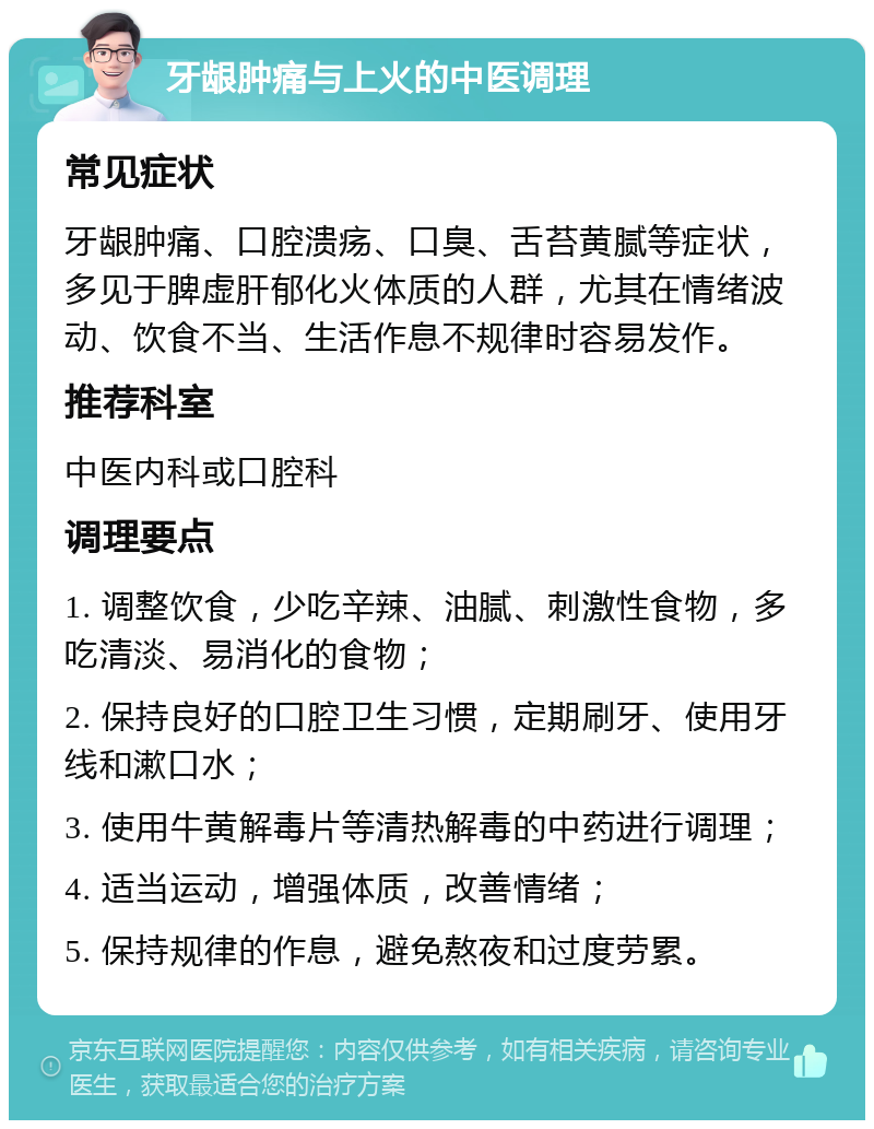 牙龈肿痛与上火的中医调理 常见症状 牙龈肿痛、口腔溃疡、口臭、舌苔黄腻等症状，多见于脾虚肝郁化火体质的人群，尤其在情绪波动、饮食不当、生活作息不规律时容易发作。 推荐科室 中医内科或口腔科 调理要点 1. 调整饮食，少吃辛辣、油腻、刺激性食物，多吃清淡、易消化的食物； 2. 保持良好的口腔卫生习惯，定期刷牙、使用牙线和漱口水； 3. 使用牛黄解毒片等清热解毒的中药进行调理； 4. 适当运动，增强体质，改善情绪； 5. 保持规律的作息，避免熬夜和过度劳累。