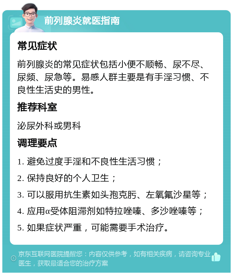 前列腺炎就医指南 常见症状 前列腺炎的常见症状包括小便不顺畅、尿不尽、尿频、尿急等。易感人群主要是有手淫习惯、不良性生活史的男性。 推荐科室 泌尿外科或男科 调理要点 1. 避免过度手淫和不良性生活习惯； 2. 保持良好的个人卫生； 3. 可以服用抗生素如头孢克肟、左氧氟沙星等； 4. 应用α受体阻滞剂如特拉唑嗪、多沙唑嗪等； 5. 如果症状严重，可能需要手术治疗。