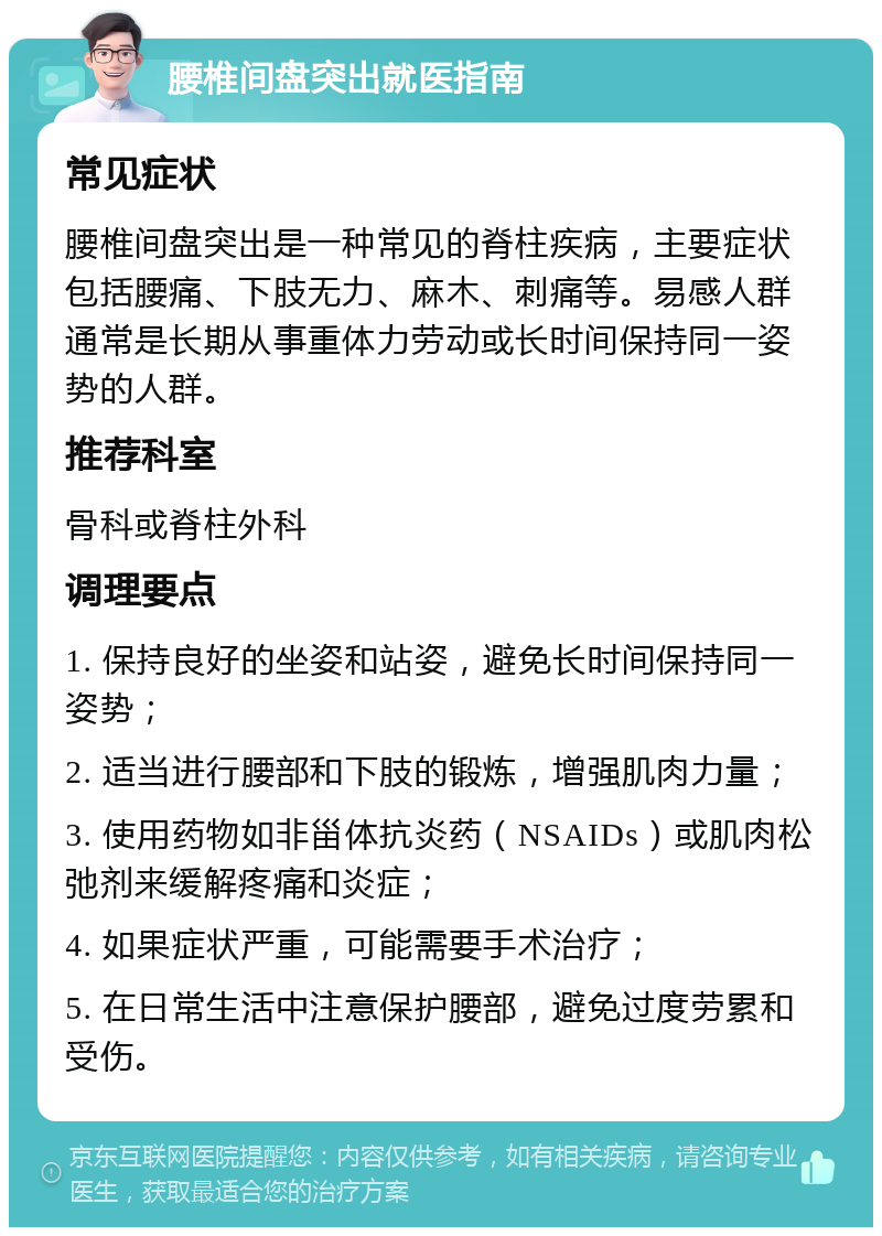 腰椎间盘突出就医指南 常见症状 腰椎间盘突出是一种常见的脊柱疾病，主要症状包括腰痛、下肢无力、麻木、刺痛等。易感人群通常是长期从事重体力劳动或长时间保持同一姿势的人群。 推荐科室 骨科或脊柱外科 调理要点 1. 保持良好的坐姿和站姿，避免长时间保持同一姿势； 2. 适当进行腰部和下肢的锻炼，增强肌肉力量； 3. 使用药物如非甾体抗炎药（NSAIDs）或肌肉松弛剂来缓解疼痛和炎症； 4. 如果症状严重，可能需要手术治疗； 5. 在日常生活中注意保护腰部，避免过度劳累和受伤。