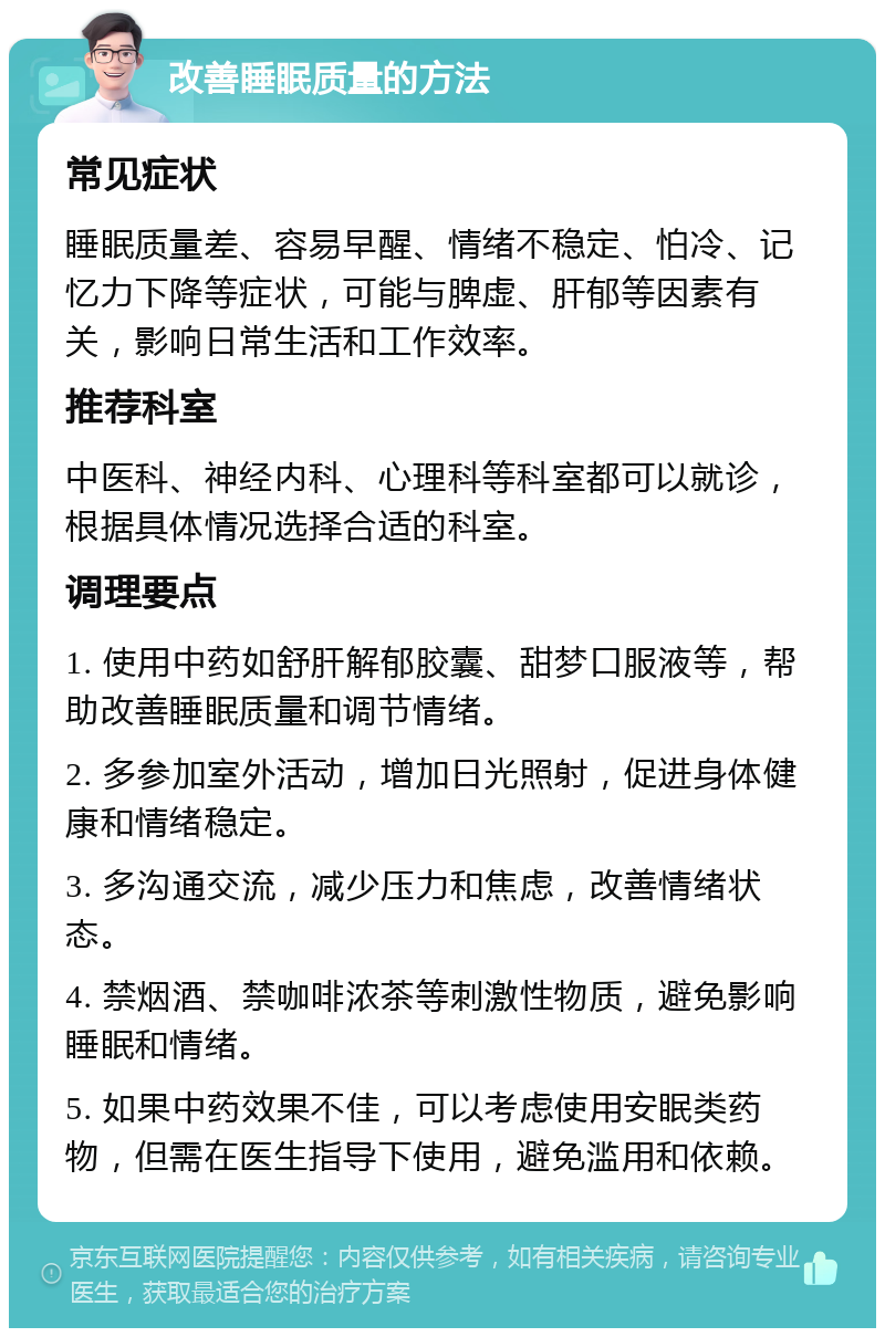 改善睡眠质量的方法 常见症状 睡眠质量差、容易早醒、情绪不稳定、怕冷、记忆力下降等症状，可能与脾虚、肝郁等因素有关，影响日常生活和工作效率。 推荐科室 中医科、神经内科、心理科等科室都可以就诊，根据具体情况选择合适的科室。 调理要点 1. 使用中药如舒肝解郁胶囊、甜梦口服液等，帮助改善睡眠质量和调节情绪。 2. 多参加室外活动，增加日光照射，促进身体健康和情绪稳定。 3. 多沟通交流，减少压力和焦虑，改善情绪状态。 4. 禁烟酒、禁咖啡浓茶等刺激性物质，避免影响睡眠和情绪。 5. 如果中药效果不佳，可以考虑使用安眠类药物，但需在医生指导下使用，避免滥用和依赖。