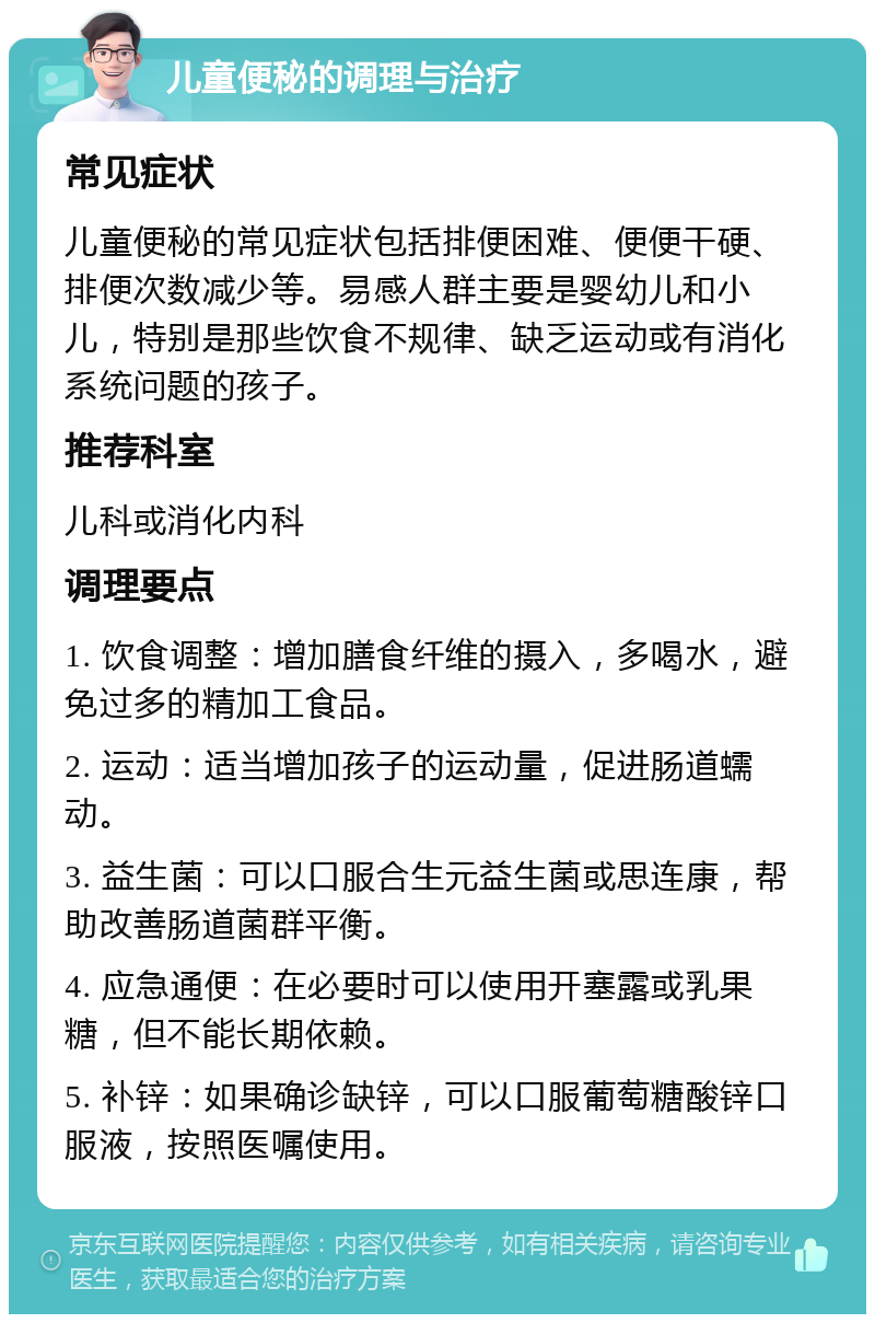 儿童便秘的调理与治疗 常见症状 儿童便秘的常见症状包括排便困难、便便干硬、排便次数减少等。易感人群主要是婴幼儿和小儿，特别是那些饮食不规律、缺乏运动或有消化系统问题的孩子。 推荐科室 儿科或消化内科 调理要点 1. 饮食调整：增加膳食纤维的摄入，多喝水，避免过多的精加工食品。 2. 运动：适当增加孩子的运动量，促进肠道蠕动。 3. 益生菌：可以口服合生元益生菌或思连康，帮助改善肠道菌群平衡。 4. 应急通便：在必要时可以使用开塞露或乳果糖，但不能长期依赖。 5. 补锌：如果确诊缺锌，可以口服葡萄糖酸锌口服液，按照医嘱使用。