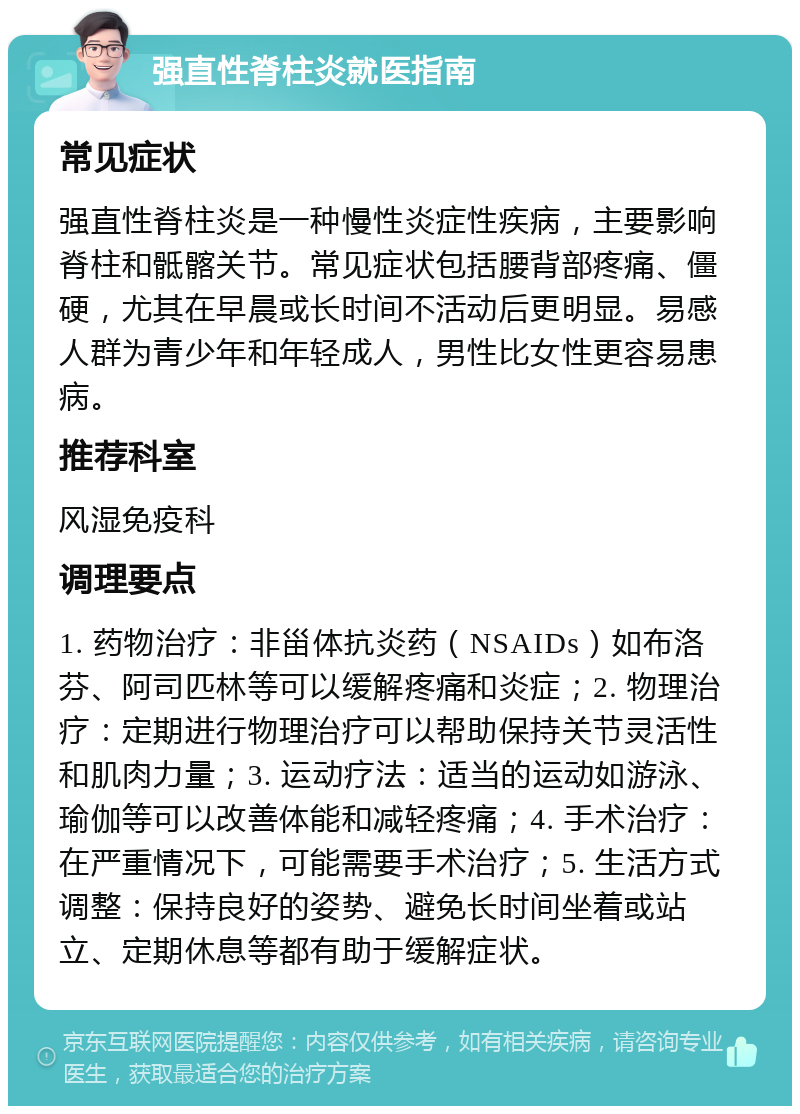 强直性脊柱炎就医指南 常见症状 强直性脊柱炎是一种慢性炎症性疾病，主要影响脊柱和骶髂关节。常见症状包括腰背部疼痛、僵硬，尤其在早晨或长时间不活动后更明显。易感人群为青少年和年轻成人，男性比女性更容易患病。 推荐科室 风湿免疫科 调理要点 1. 药物治疗：非甾体抗炎药（NSAIDs）如布洛芬、阿司匹林等可以缓解疼痛和炎症；2. 物理治疗：定期进行物理治疗可以帮助保持关节灵活性和肌肉力量；3. 运动疗法：适当的运动如游泳、瑜伽等可以改善体能和减轻疼痛；4. 手术治疗：在严重情况下，可能需要手术治疗；5. 生活方式调整：保持良好的姿势、避免长时间坐着或站立、定期休息等都有助于缓解症状。