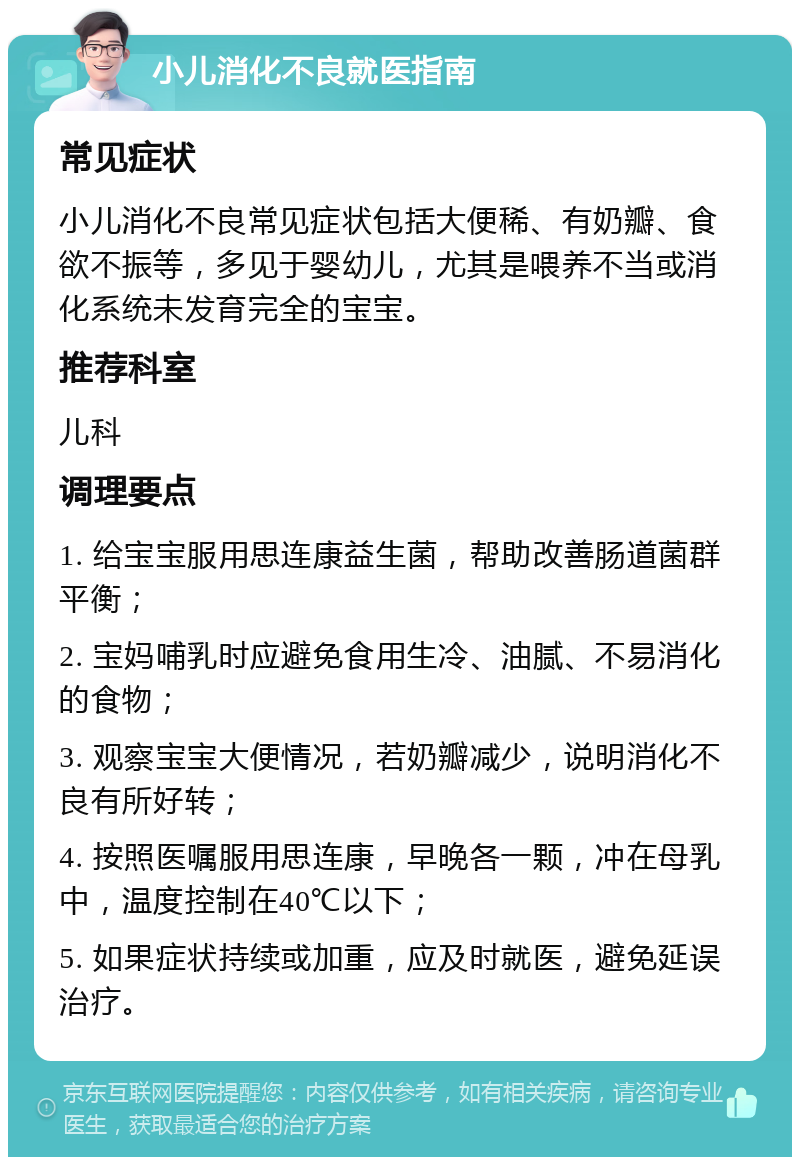 小儿消化不良就医指南 常见症状 小儿消化不良常见症状包括大便稀、有奶瓣、食欲不振等，多见于婴幼儿，尤其是喂养不当或消化系统未发育完全的宝宝。 推荐科室 儿科 调理要点 1. 给宝宝服用思连康益生菌，帮助改善肠道菌群平衡； 2. 宝妈哺乳时应避免食用生冷、油腻、不易消化的食物； 3. 观察宝宝大便情况，若奶瓣减少，说明消化不良有所好转； 4. 按照医嘱服用思连康，早晚各一颗，冲在母乳中，温度控制在40℃以下； 5. 如果症状持续或加重，应及时就医，避免延误治疗。