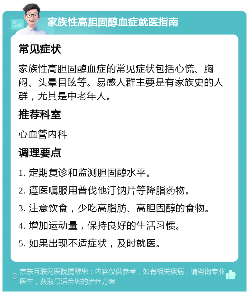 家族性高胆固醇血症就医指南 常见症状 家族性高胆固醇血症的常见症状包括心慌、胸闷、头晕目眩等。易感人群主要是有家族史的人群，尤其是中老年人。 推荐科室 心血管内科 调理要点 1. 定期复诊和监测胆固醇水平。 2. 遵医嘱服用普伐他汀钠片等降脂药物。 3. 注意饮食，少吃高脂肪、高胆固醇的食物。 4. 增加运动量，保持良好的生活习惯。 5. 如果出现不适症状，及时就医。