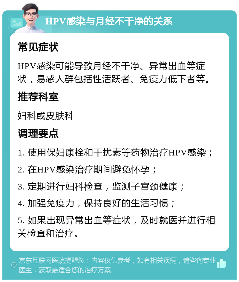 HPV感染与月经不干净的关系 常见症状 HPV感染可能导致月经不干净、异常出血等症状，易感人群包括性活跃者、免疫力低下者等。 推荐科室 妇科或皮肤科 调理要点 1. 使用保妇康栓和干扰素等药物治疗HPV感染； 2. 在HPV感染治疗期间避免怀孕； 3. 定期进行妇科检查，监测子宫颈健康； 4. 加强免疫力，保持良好的生活习惯； 5. 如果出现异常出血等症状，及时就医并进行相关检查和治疗。