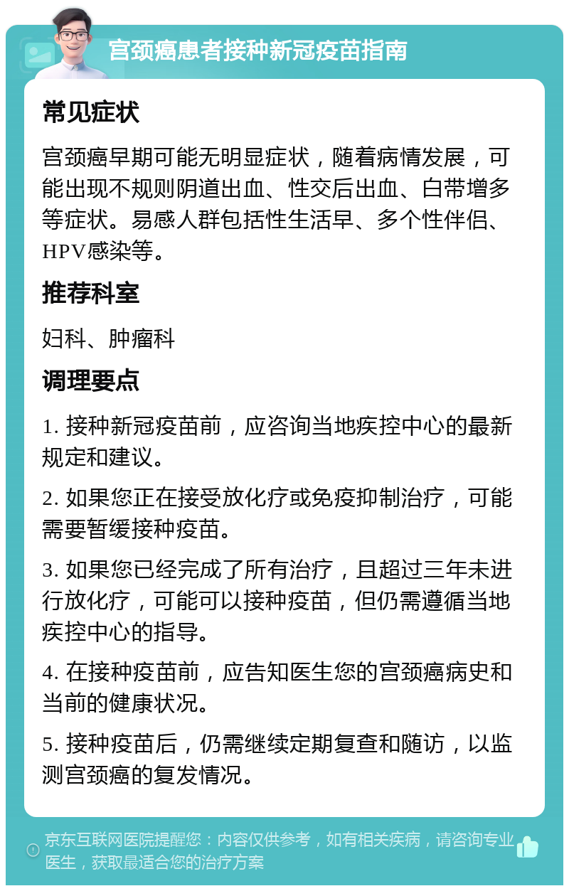 宫颈癌患者接种新冠疫苗指南 常见症状 宫颈癌早期可能无明显症状，随着病情发展，可能出现不规则阴道出血、性交后出血、白带增多等症状。易感人群包括性生活早、多个性伴侣、HPV感染等。 推荐科室 妇科、肿瘤科 调理要点 1. 接种新冠疫苗前，应咨询当地疾控中心的最新规定和建议。 2. 如果您正在接受放化疗或免疫抑制治疗，可能需要暂缓接种疫苗。 3. 如果您已经完成了所有治疗，且超过三年未进行放化疗，可能可以接种疫苗，但仍需遵循当地疾控中心的指导。 4. 在接种疫苗前，应告知医生您的宫颈癌病史和当前的健康状况。 5. 接种疫苗后，仍需继续定期复查和随访，以监测宫颈癌的复发情况。