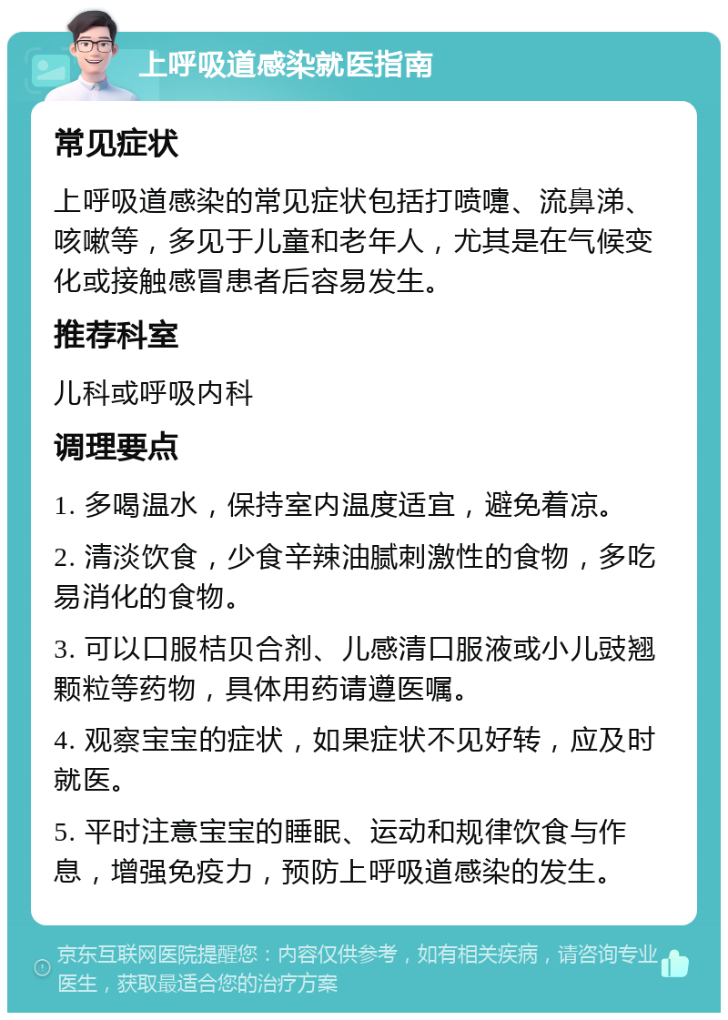 上呼吸道感染就医指南 常见症状 上呼吸道感染的常见症状包括打喷嚏、流鼻涕、咳嗽等，多见于儿童和老年人，尤其是在气候变化或接触感冒患者后容易发生。 推荐科室 儿科或呼吸内科 调理要点 1. 多喝温水，保持室内温度适宜，避免着凉。 2. 清淡饮食，少食辛辣油腻刺激性的食物，多吃易消化的食物。 3. 可以口服桔贝合剂、儿感清口服液或小儿豉翘颗粒等药物，具体用药请遵医嘱。 4. 观察宝宝的症状，如果症状不见好转，应及时就医。 5. 平时注意宝宝的睡眠、运动和规律饮食与作息，增强免疫力，预防上呼吸道感染的发生。