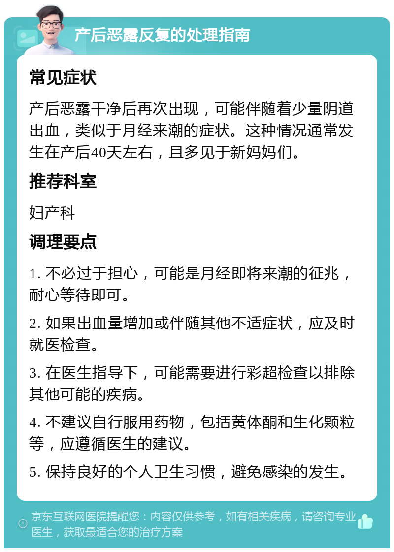 产后恶露反复的处理指南 常见症状 产后恶露干净后再次出现，可能伴随着少量阴道出血，类似于月经来潮的症状。这种情况通常发生在产后40天左右，且多见于新妈妈们。 推荐科室 妇产科 调理要点 1. 不必过于担心，可能是月经即将来潮的征兆，耐心等待即可。 2. 如果出血量增加或伴随其他不适症状，应及时就医检查。 3. 在医生指导下，可能需要进行彩超检查以排除其他可能的疾病。 4. 不建议自行服用药物，包括黄体酮和生化颗粒等，应遵循医生的建议。 5. 保持良好的个人卫生习惯，避免感染的发生。