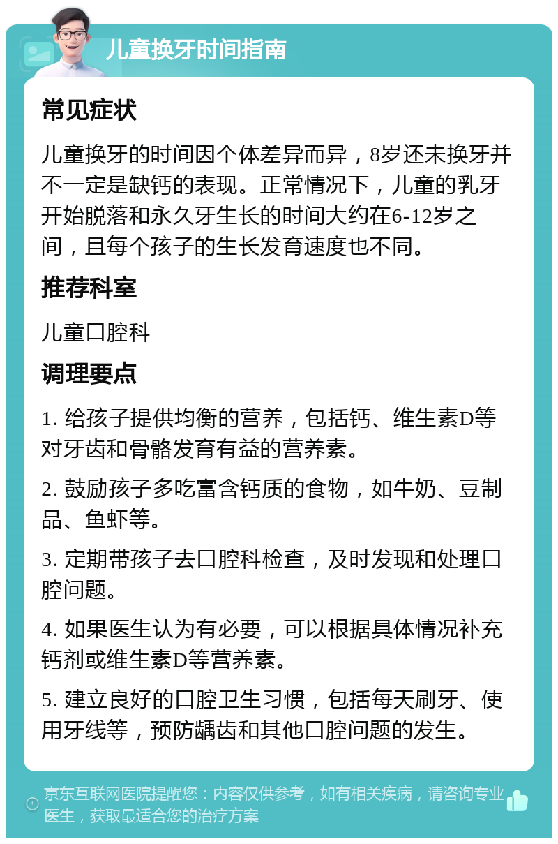 儿童换牙时间指南 常见症状 儿童换牙的时间因个体差异而异，8岁还未换牙并不一定是缺钙的表现。正常情况下，儿童的乳牙开始脱落和永久牙生长的时间大约在6-12岁之间，且每个孩子的生长发育速度也不同。 推荐科室 儿童口腔科 调理要点 1. 给孩子提供均衡的营养，包括钙、维生素D等对牙齿和骨骼发育有益的营养素。 2. 鼓励孩子多吃富含钙质的食物，如牛奶、豆制品、鱼虾等。 3. 定期带孩子去口腔科检查，及时发现和处理口腔问题。 4. 如果医生认为有必要，可以根据具体情况补充钙剂或维生素D等营养素。 5. 建立良好的口腔卫生习惯，包括每天刷牙、使用牙线等，预防龋齿和其他口腔问题的发生。