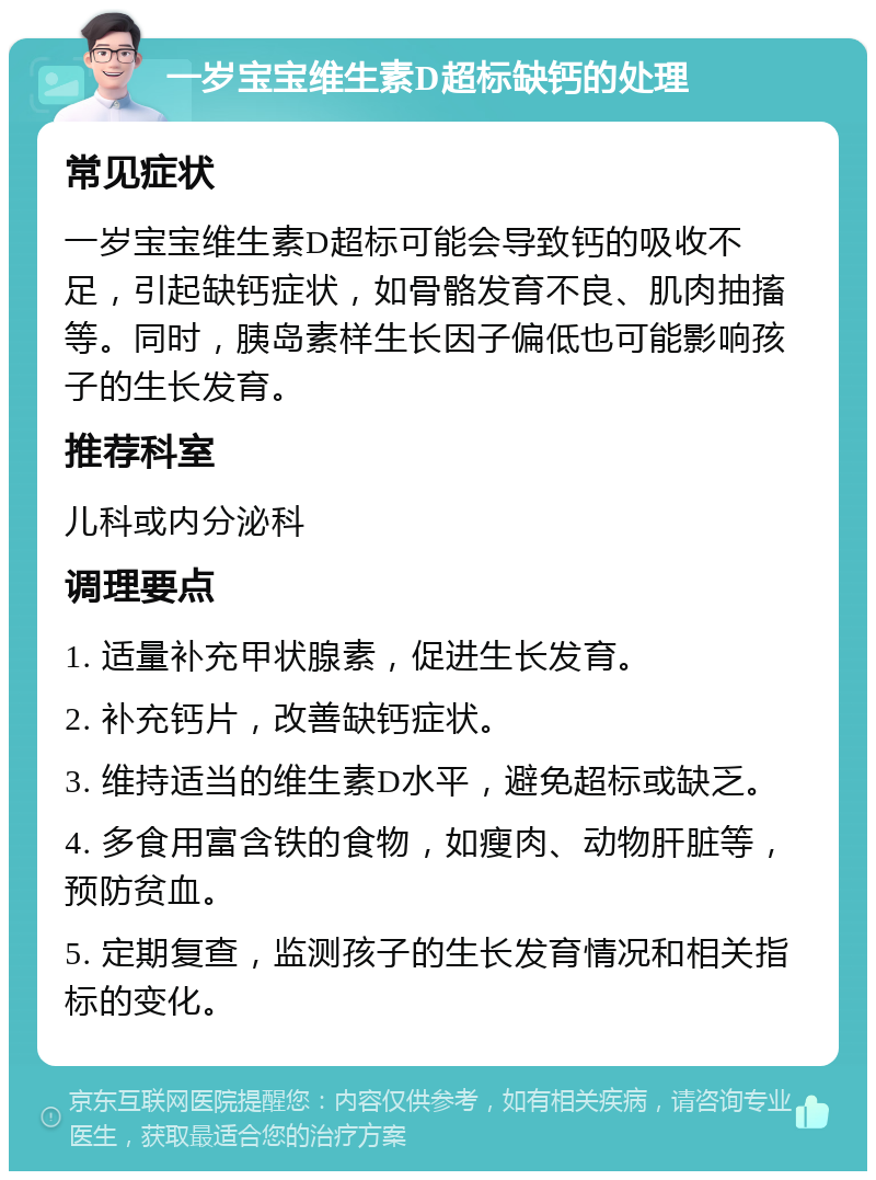 一岁宝宝维生素D超标缺钙的处理 常见症状 一岁宝宝维生素D超标可能会导致钙的吸收不足，引起缺钙症状，如骨骼发育不良、肌肉抽搐等。同时，胰岛素样生长因子偏低也可能影响孩子的生长发育。 推荐科室 儿科或内分泌科 调理要点 1. 适量补充甲状腺素，促进生长发育。 2. 补充钙片，改善缺钙症状。 3. 维持适当的维生素D水平，避免超标或缺乏。 4. 多食用富含铁的食物，如瘦肉、动物肝脏等，预防贫血。 5. 定期复查，监测孩子的生长发育情况和相关指标的变化。