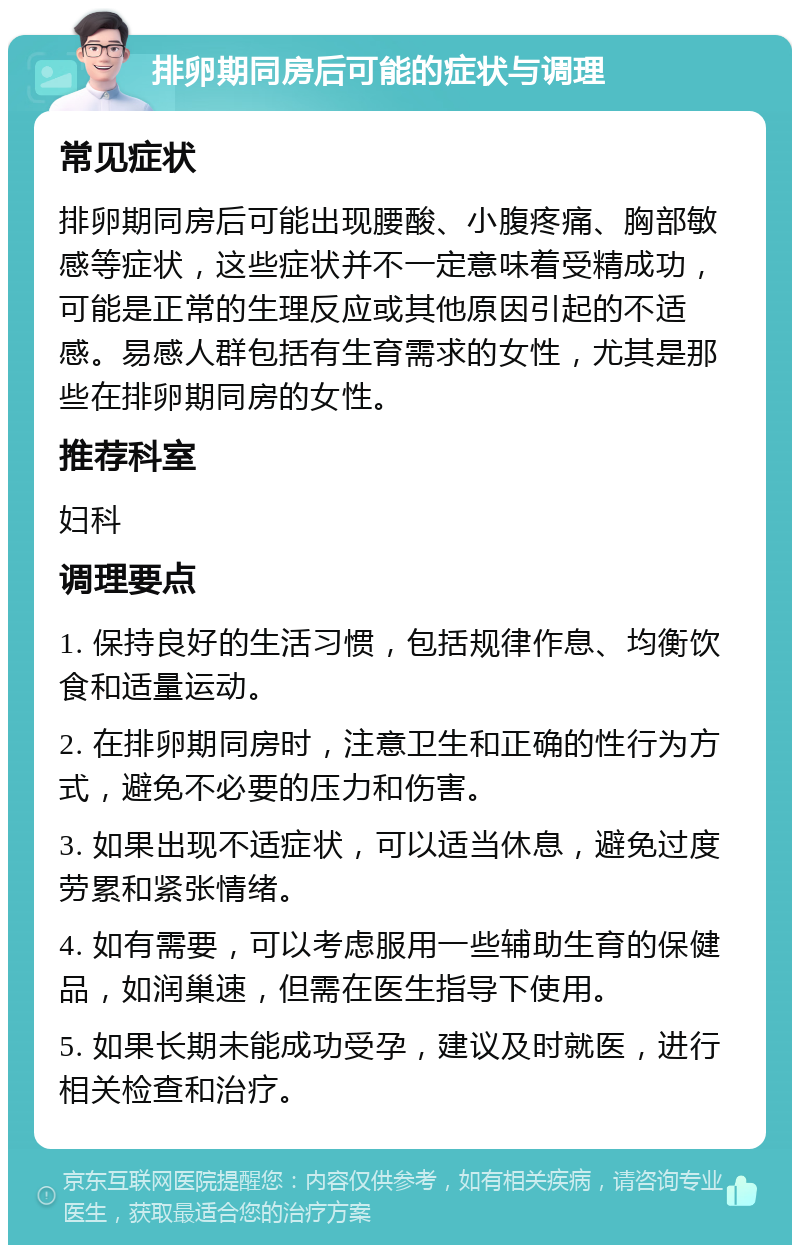 排卵期同房后可能的症状与调理 常见症状 排卵期同房后可能出现腰酸、小腹疼痛、胸部敏感等症状，这些症状并不一定意味着受精成功，可能是正常的生理反应或其他原因引起的不适感。易感人群包括有生育需求的女性，尤其是那些在排卵期同房的女性。 推荐科室 妇科 调理要点 1. 保持良好的生活习惯，包括规律作息、均衡饮食和适量运动。 2. 在排卵期同房时，注意卫生和正确的性行为方式，避免不必要的压力和伤害。 3. 如果出现不适症状，可以适当休息，避免过度劳累和紧张情绪。 4. 如有需要，可以考虑服用一些辅助生育的保健品，如润巢速，但需在医生指导下使用。 5. 如果长期未能成功受孕，建议及时就医，进行相关检查和治疗。