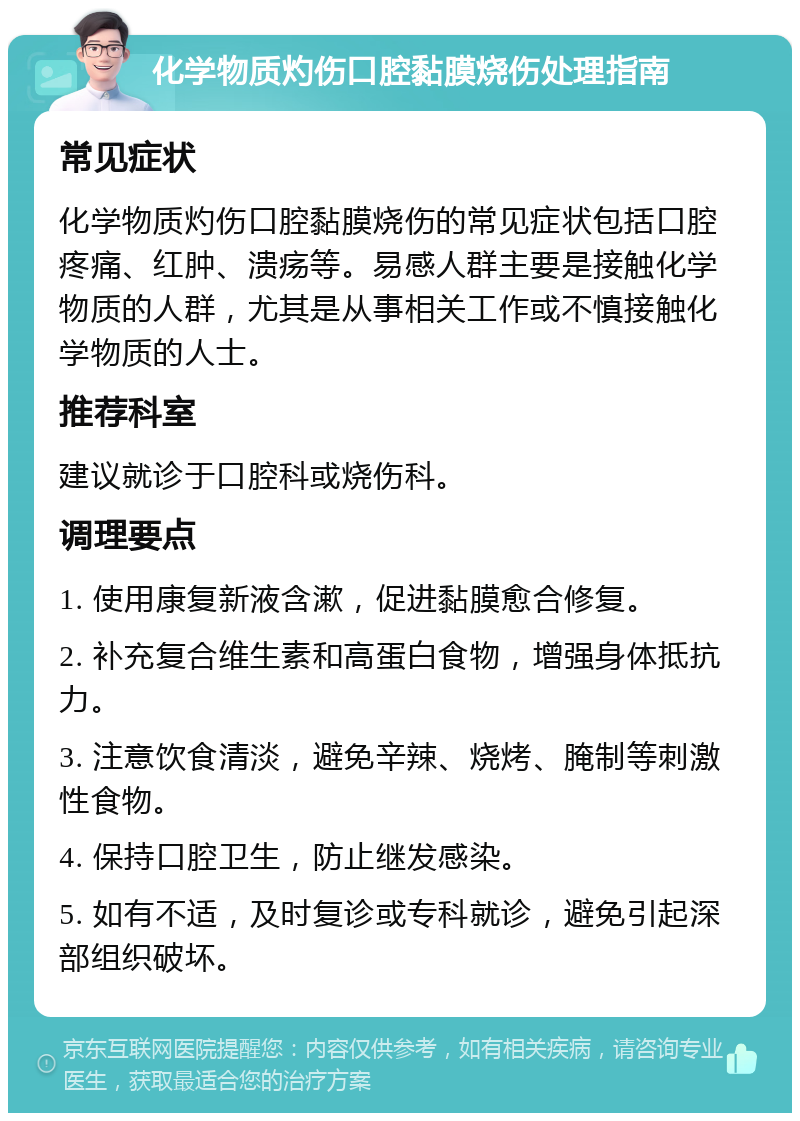 化学物质灼伤口腔黏膜烧伤处理指南 常见症状 化学物质灼伤口腔黏膜烧伤的常见症状包括口腔疼痛、红肿、溃疡等。易感人群主要是接触化学物质的人群，尤其是从事相关工作或不慎接触化学物质的人士。 推荐科室 建议就诊于口腔科或烧伤科。 调理要点 1. 使用康复新液含漱，促进黏膜愈合修复。 2. 补充复合维生素和高蛋白食物，增强身体抵抗力。 3. 注意饮食清淡，避免辛辣、烧烤、腌制等刺激性食物。 4. 保持口腔卫生，防止继发感染。 5. 如有不适，及时复诊或专科就诊，避免引起深部组织破坏。