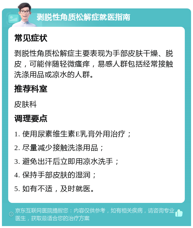 剥脱性角质松解症就医指南 常见症状 剥脱性角质松解症主要表现为手部皮肤干燥、脱皮，可能伴随轻微瘙痒，易感人群包括经常接触洗涤用品或凉水的人群。 推荐科室 皮肤科 调理要点 1. 使用尿素维生素E乳膏外用治疗； 2. 尽量减少接触洗涤用品； 3. 避免出汗后立即用凉水洗手； 4. 保持手部皮肤的湿润； 5. 如有不适，及时就医。