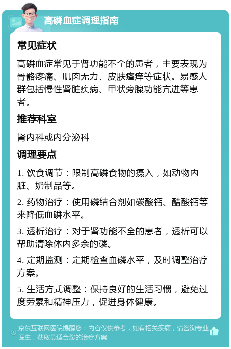 高磷血症调理指南 常见症状 高磷血症常见于肾功能不全的患者，主要表现为骨骼疼痛、肌肉无力、皮肤瘙痒等症状。易感人群包括慢性肾脏疾病、甲状旁腺功能亢进等患者。 推荐科室 肾内科或内分泌科 调理要点 1. 饮食调节：限制高磷食物的摄入，如动物内脏、奶制品等。 2. 药物治疗：使用磷结合剂如碳酸钙、醋酸钙等来降低血磷水平。 3. 透析治疗：对于肾功能不全的患者，透析可以帮助清除体内多余的磷。 4. 定期监测：定期检查血磷水平，及时调整治疗方案。 5. 生活方式调整：保持良好的生活习惯，避免过度劳累和精神压力，促进身体健康。