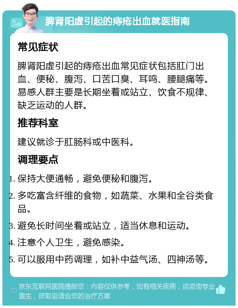 脾肾阳虚引起的痔疮出血就医指南 常见症状 脾肾阳虚引起的痔疮出血常见症状包括肛门出血、便秘、腹泻、口苦口臭、耳鸣、腰腿痛等。易感人群主要是长期坐着或站立、饮食不规律、缺乏运动的人群。 推荐科室 建议就诊于肛肠科或中医科。 调理要点 保持大便通畅，避免便秘和腹泻。 多吃富含纤维的食物，如蔬菜、水果和全谷类食品。 避免长时间坐着或站立，适当休息和运动。 注意个人卫生，避免感染。 可以服用中药调理，如补中益气汤、四神汤等。