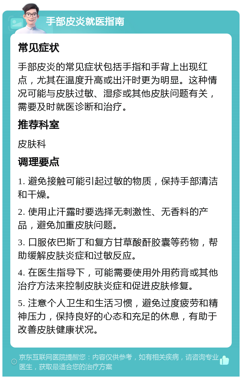 手部皮炎就医指南 常见症状 手部皮炎的常见症状包括手指和手背上出现红点，尤其在温度升高或出汗时更为明显。这种情况可能与皮肤过敏、湿疹或其他皮肤问题有关，需要及时就医诊断和治疗。 推荐科室 皮肤科 调理要点 1. 避免接触可能引起过敏的物质，保持手部清洁和干燥。 2. 使用止汗露时要选择无刺激性、无香料的产品，避免加重皮肤问题。 3. 口服依巴斯丁和复方甘草酸酐胶囊等药物，帮助缓解皮肤炎症和过敏反应。 4. 在医生指导下，可能需要使用外用药膏或其他治疗方法来控制皮肤炎症和促进皮肤修复。 5. 注意个人卫生和生活习惯，避免过度疲劳和精神压力，保持良好的心态和充足的休息，有助于改善皮肤健康状况。