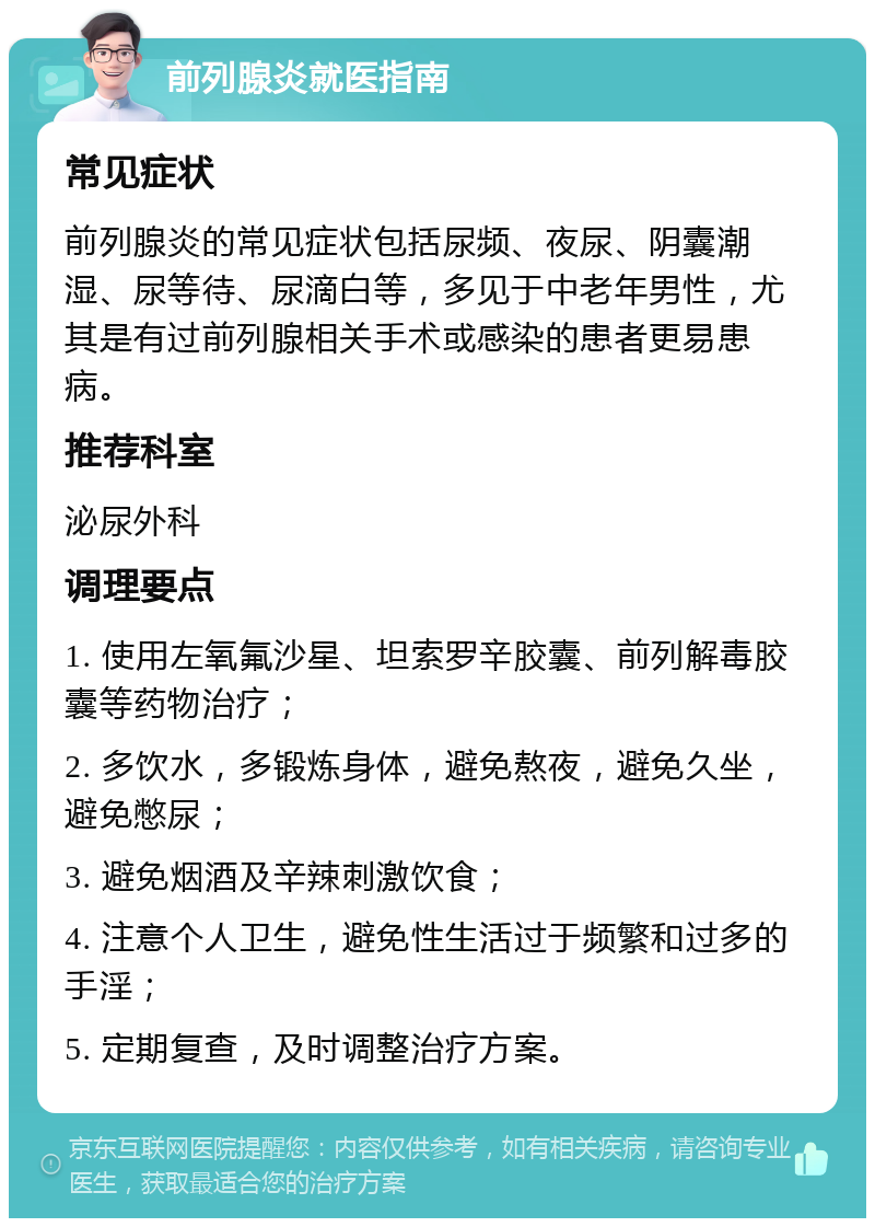 前列腺炎就医指南 常见症状 前列腺炎的常见症状包括尿频、夜尿、阴囊潮湿、尿等待、尿滴白等，多见于中老年男性，尤其是有过前列腺相关手术或感染的患者更易患病。 推荐科室 泌尿外科 调理要点 1. 使用左氧氟沙星、坦索罗辛胶囊、前列解毒胶囊等药物治疗； 2. 多饮水，多锻炼身体，避免熬夜，避免久坐，避免憋尿； 3. 避免烟酒及辛辣刺激饮食； 4. 注意个人卫生，避免性生活过于频繁和过多的手淫； 5. 定期复查，及时调整治疗方案。