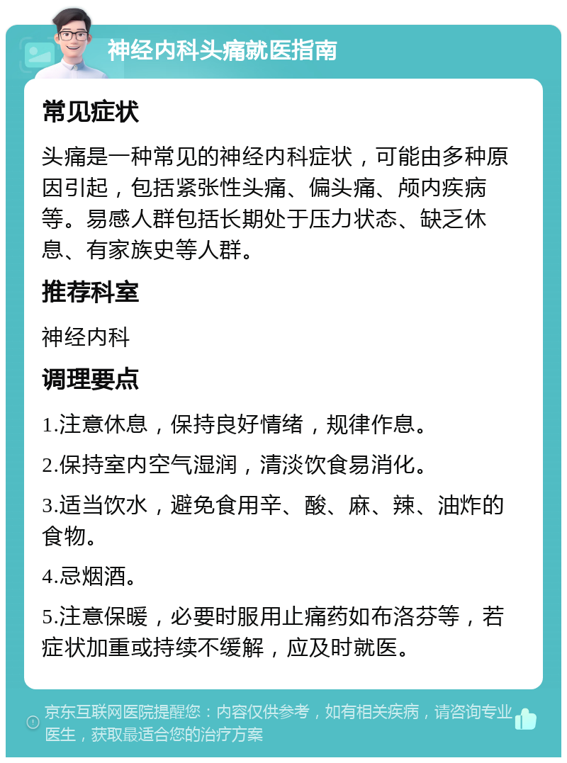 神经内科头痛就医指南 常见症状 头痛是一种常见的神经内科症状，可能由多种原因引起，包括紧张性头痛、偏头痛、颅内疾病等。易感人群包括长期处于压力状态、缺乏休息、有家族史等人群。 推荐科室 神经内科 调理要点 1.注意休息，保持良好情绪，规律作息。 2.保持室内空气湿润，清淡饮食易消化。 3.适当饮水，避免食用辛、酸、麻、辣、油炸的食物。 4.忌烟酒。 5.注意保暖，必要时服用止痛药如布洛芬等，若症状加重或持续不缓解，应及时就医。