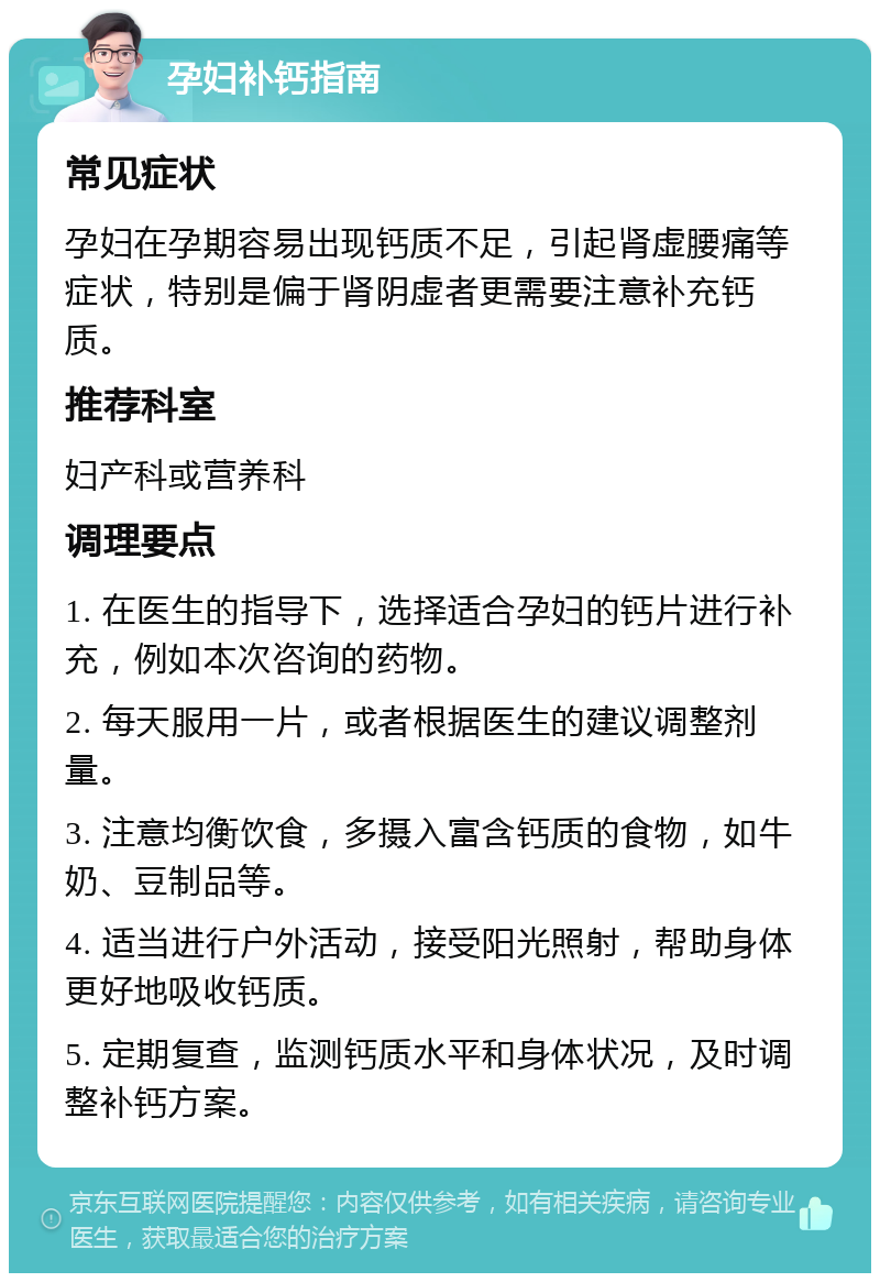 孕妇补钙指南 常见症状 孕妇在孕期容易出现钙质不足，引起肾虚腰痛等症状，特别是偏于肾阴虚者更需要注意补充钙质。 推荐科室 妇产科或营养科 调理要点 1. 在医生的指导下，选择适合孕妇的钙片进行补充，例如本次咨询的药物。 2. 每天服用一片，或者根据医生的建议调整剂量。 3. 注意均衡饮食，多摄入富含钙质的食物，如牛奶、豆制品等。 4. 适当进行户外活动，接受阳光照射，帮助身体更好地吸收钙质。 5. 定期复查，监测钙质水平和身体状况，及时调整补钙方案。