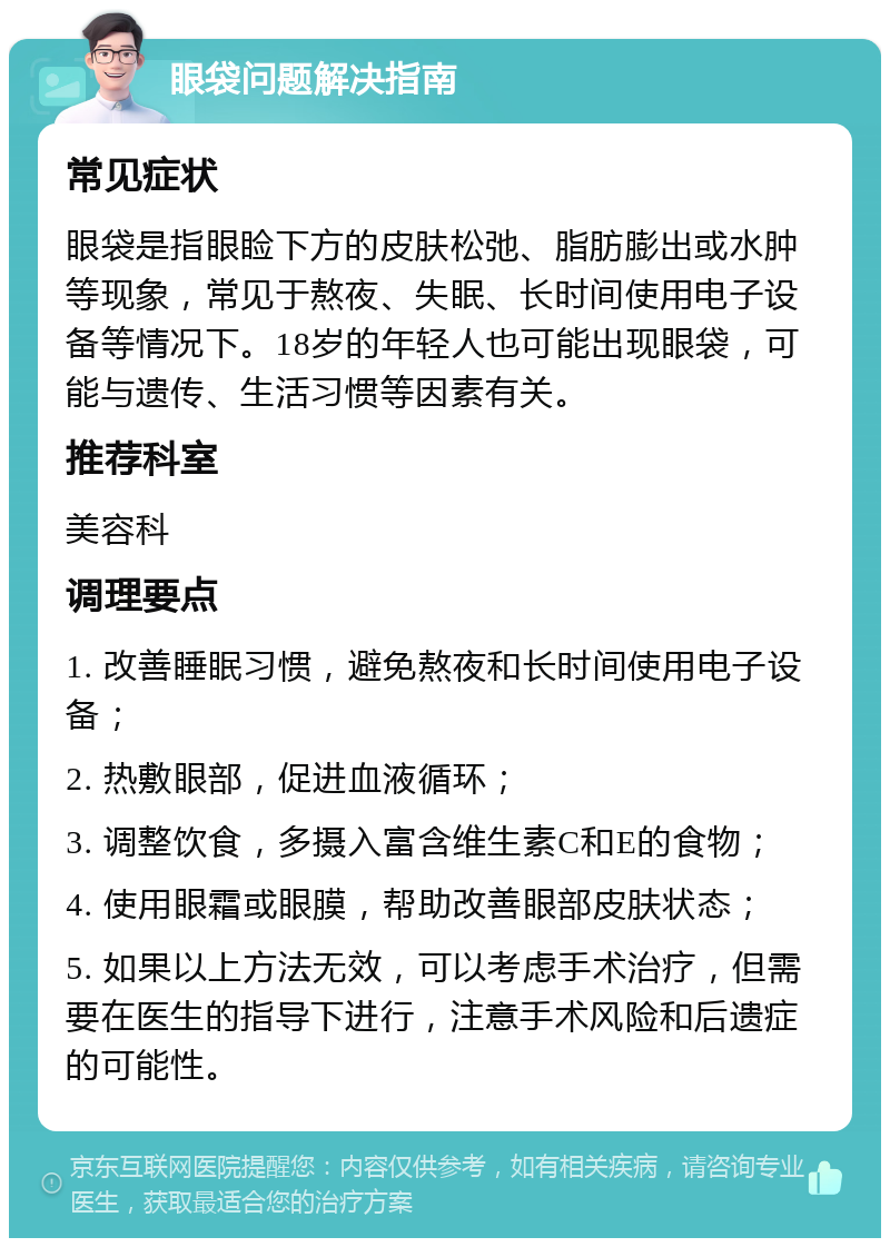 眼袋问题解决指南 常见症状 眼袋是指眼睑下方的皮肤松弛、脂肪膨出或水肿等现象，常见于熬夜、失眠、长时间使用电子设备等情况下。18岁的年轻人也可能出现眼袋，可能与遗传、生活习惯等因素有关。 推荐科室 美容科 调理要点 1. 改善睡眠习惯，避免熬夜和长时间使用电子设备； 2. 热敷眼部，促进血液循环； 3. 调整饮食，多摄入富含维生素C和E的食物； 4. 使用眼霜或眼膜，帮助改善眼部皮肤状态； 5. 如果以上方法无效，可以考虑手术治疗，但需要在医生的指导下进行，注意手术风险和后遗症的可能性。