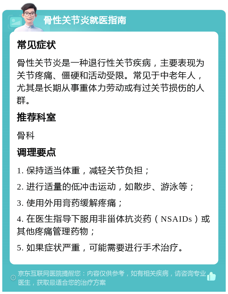 骨性关节炎就医指南 常见症状 骨性关节炎是一种退行性关节疾病，主要表现为关节疼痛、僵硬和活动受限。常见于中老年人，尤其是长期从事重体力劳动或有过关节损伤的人群。 推荐科室 骨科 调理要点 1. 保持适当体重，减轻关节负担； 2. 进行适量的低冲击运动，如散步、游泳等； 3. 使用外用膏药缓解疼痛； 4. 在医生指导下服用非甾体抗炎药（NSAIDs）或其他疼痛管理药物； 5. 如果症状严重，可能需要进行手术治疗。