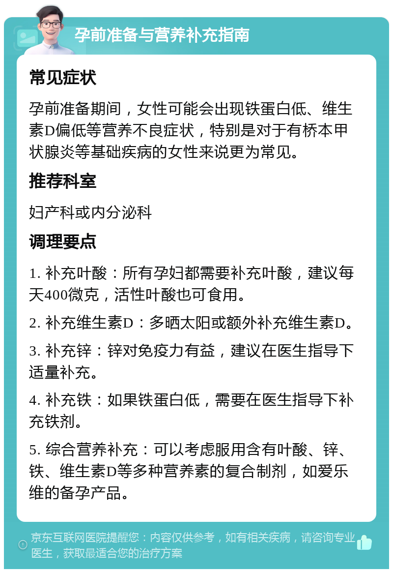 孕前准备与营养补充指南 常见症状 孕前准备期间，女性可能会出现铁蛋白低、维生素D偏低等营养不良症状，特别是对于有桥本甲状腺炎等基础疾病的女性来说更为常见。 推荐科室 妇产科或内分泌科 调理要点 1. 补充叶酸：所有孕妇都需要补充叶酸，建议每天400微克，活性叶酸也可食用。 2. 补充维生素D：多晒太阳或额外补充维生素D。 3. 补充锌：锌对免疫力有益，建议在医生指导下适量补充。 4. 补充铁：如果铁蛋白低，需要在医生指导下补充铁剂。 5. 综合营养补充：可以考虑服用含有叶酸、锌、铁、维生素D等多种营养素的复合制剂，如爱乐维的备孕产品。