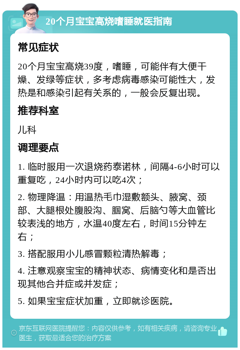 20个月宝宝高烧嗜睡就医指南 常见症状 20个月宝宝高烧39度，嗜睡，可能伴有大便干燥、发绿等症状，多考虑病毒感染可能性大，发热是和感染引起有关系的，一般会反复出现。 推荐科室 儿科 调理要点 1. 临时服用一次退烧药泰诺林，间隔4-6小时可以重复吃，24小时内可以吃4次； 2. 物理降温：用温热毛巾湿敷额头、腋窝、颈部、大腿根处腹股沟、腘窝、后脑勺等大血管比较表浅的地方，水温40度左右，时间15分钟左右； 3. 搭配服用小儿感冒颗粒清热解毒； 4. 注意观察宝宝的精神状态、病情变化和是否出现其他合并症或并发症； 5. 如果宝宝症状加重，立即就诊医院。