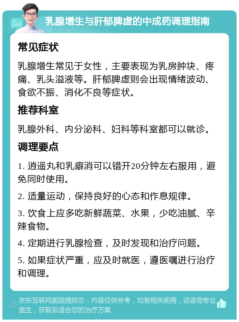 乳腺增生与肝郁脾虚的中成药调理指南 常见症状 乳腺增生常见于女性，主要表现为乳房肿块、疼痛、乳头溢液等。肝郁脾虚则会出现情绪波动、食欲不振、消化不良等症状。 推荐科室 乳腺外科、内分泌科、妇科等科室都可以就诊。 调理要点 1. 逍遥丸和乳癖消可以错开20分钟左右服用，避免同时使用。 2. 适量运动，保持良好的心态和作息规律。 3. 饮食上应多吃新鲜蔬菜、水果，少吃油腻、辛辣食物。 4. 定期进行乳腺检查，及时发现和治疗问题。 5. 如果症状严重，应及时就医，遵医嘱进行治疗和调理。