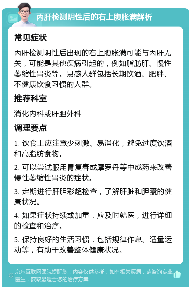 丙肝检测阴性后的右上腹胀满解析 常见症状 丙肝检测阴性后出现的右上腹胀满可能与丙肝无关，可能是其他疾病引起的，例如脂肪肝、慢性萎缩性胃炎等。易感人群包括长期饮酒、肥胖、不健康饮食习惯的人群。 推荐科室 消化内科或肝胆外科 调理要点 1. 饮食上应注意少刺激、易消化，避免过度饮酒和高脂肪食物。 2. 可以尝试服用胃复春或摩罗丹等中成药来改善慢性萎缩性胃炎的症状。 3. 定期进行肝胆彩超检查，了解肝脏和胆囊的健康状况。 4. 如果症状持续或加重，应及时就医，进行详细的检查和治疗。 5. 保持良好的生活习惯，包括规律作息、适量运动等，有助于改善整体健康状况。